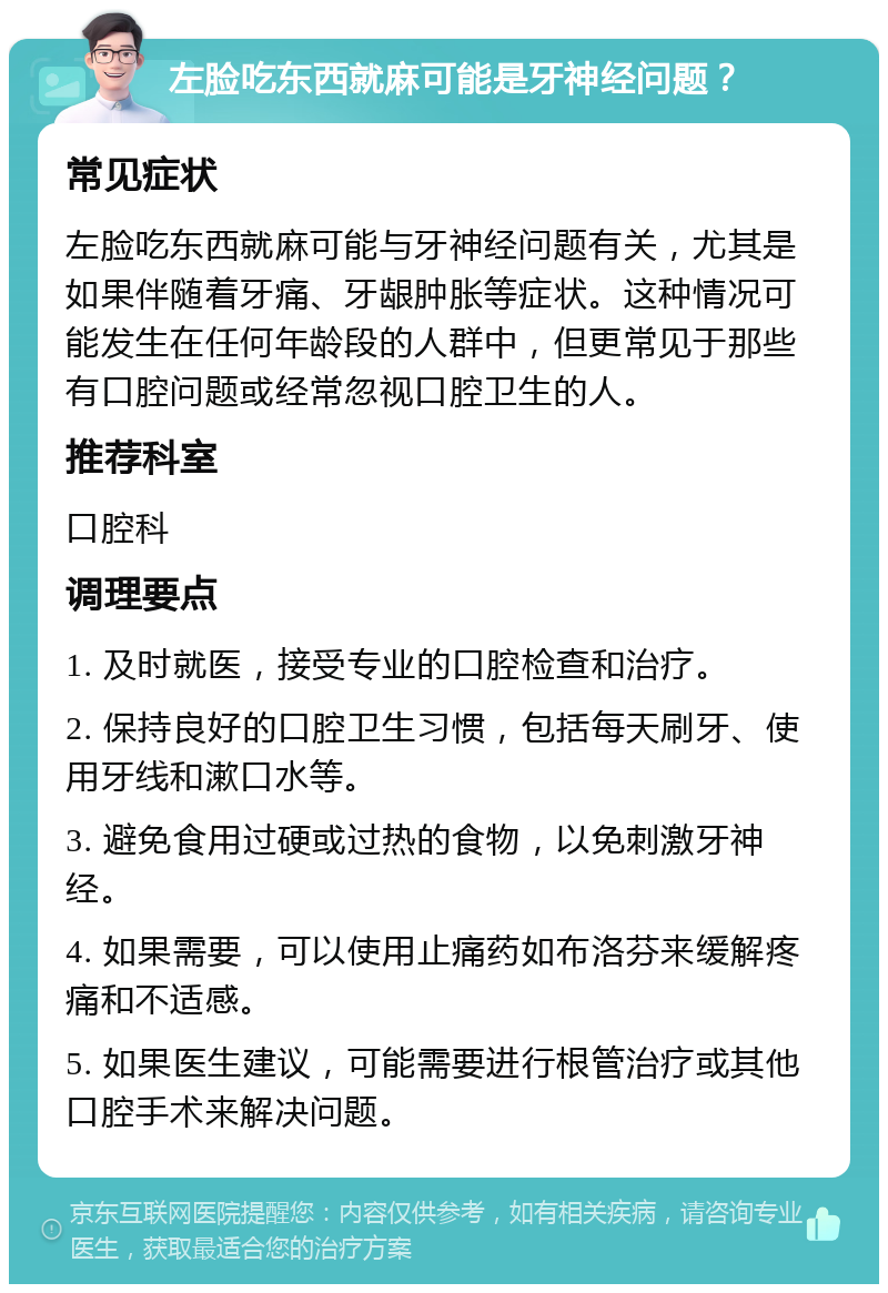 左脸吃东西就麻可能是牙神经问题？ 常见症状 左脸吃东西就麻可能与牙神经问题有关，尤其是如果伴随着牙痛、牙龈肿胀等症状。这种情况可能发生在任何年龄段的人群中，但更常见于那些有口腔问题或经常忽视口腔卫生的人。 推荐科室 口腔科 调理要点 1. 及时就医，接受专业的口腔检查和治疗。 2. 保持良好的口腔卫生习惯，包括每天刷牙、使用牙线和漱口水等。 3. 避免食用过硬或过热的食物，以免刺激牙神经。 4. 如果需要，可以使用止痛药如布洛芬来缓解疼痛和不适感。 5. 如果医生建议，可能需要进行根管治疗或其他口腔手术来解决问题。