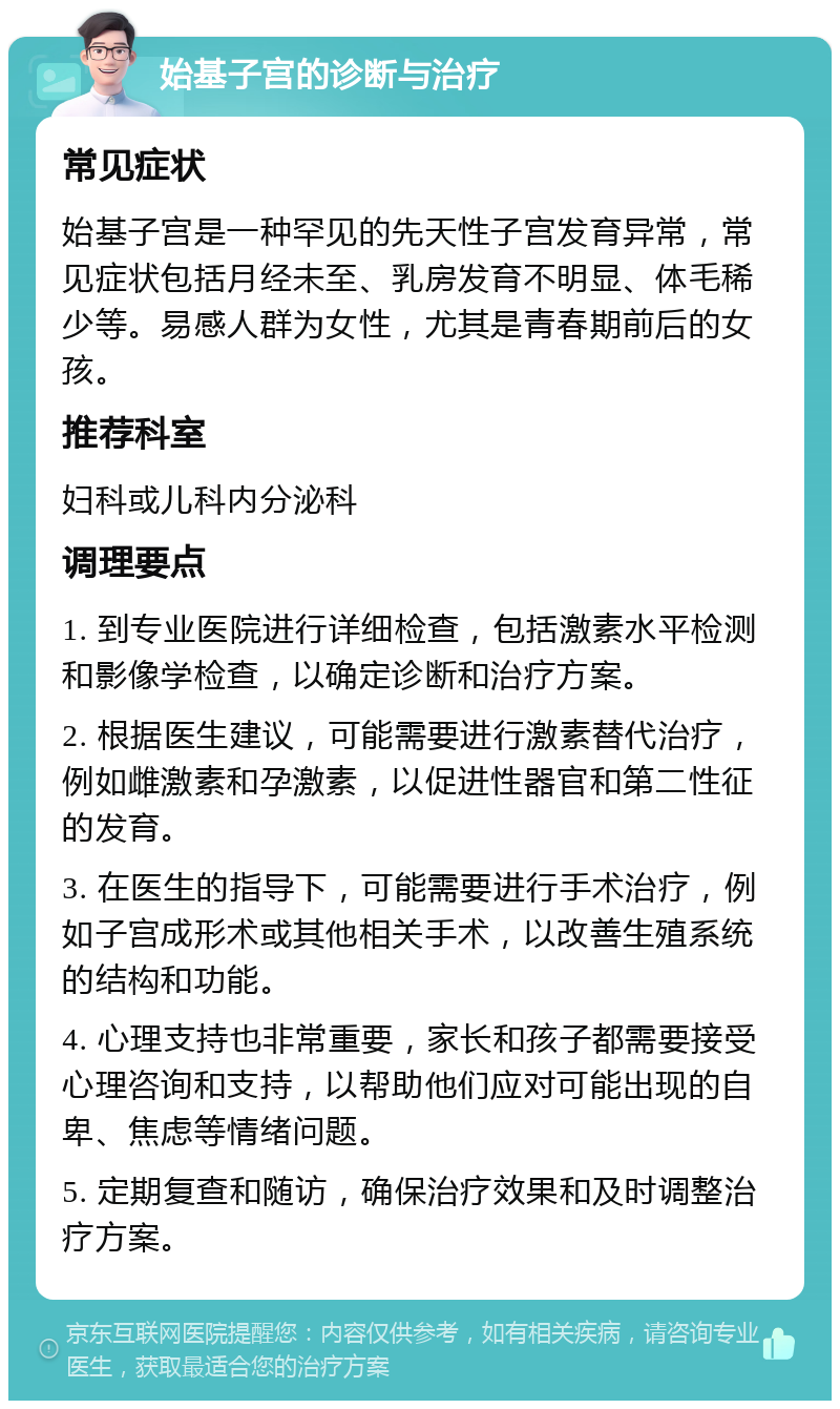 始基子宫的诊断与治疗 常见症状 始基子宫是一种罕见的先天性子宫发育异常，常见症状包括月经未至、乳房发育不明显、体毛稀少等。易感人群为女性，尤其是青春期前后的女孩。 推荐科室 妇科或儿科内分泌科 调理要点 1. 到专业医院进行详细检查，包括激素水平检测和影像学检查，以确定诊断和治疗方案。 2. 根据医生建议，可能需要进行激素替代治疗，例如雌激素和孕激素，以促进性器官和第二性征的发育。 3. 在医生的指导下，可能需要进行手术治疗，例如子宫成形术或其他相关手术，以改善生殖系统的结构和功能。 4. 心理支持也非常重要，家长和孩子都需要接受心理咨询和支持，以帮助他们应对可能出现的自卑、焦虑等情绪问题。 5. 定期复查和随访，确保治疗效果和及时调整治疗方案。