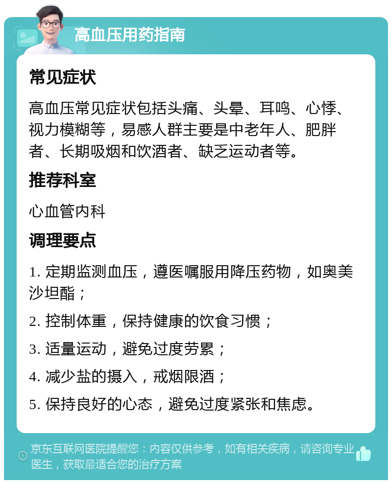 高血压用药指南 常见症状 高血压常见症状包括头痛、头晕、耳鸣、心悸、视力模糊等，易感人群主要是中老年人、肥胖者、长期吸烟和饮酒者、缺乏运动者等。 推荐科室 心血管内科 调理要点 1. 定期监测血压，遵医嘱服用降压药物，如奥美沙坦酯； 2. 控制体重，保持健康的饮食习惯； 3. 适量运动，避免过度劳累； 4. 减少盐的摄入，戒烟限酒； 5. 保持良好的心态，避免过度紧张和焦虑。