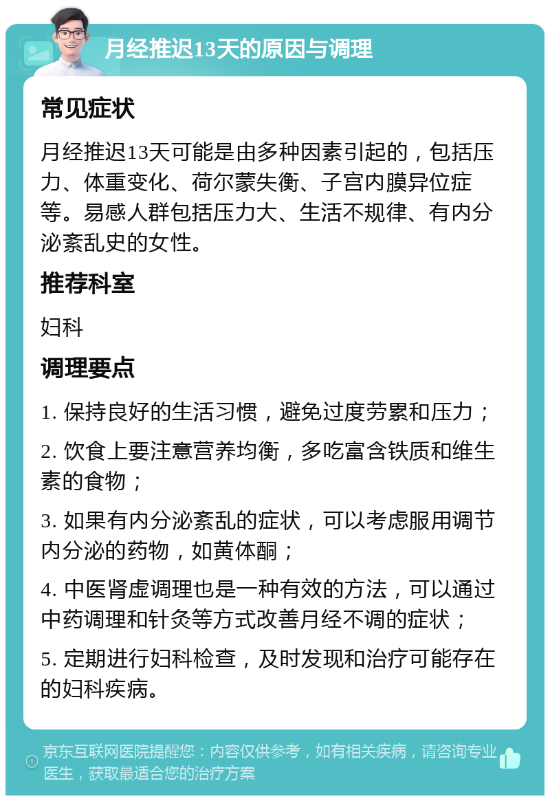 月经推迟13天的原因与调理 常见症状 月经推迟13天可能是由多种因素引起的，包括压力、体重变化、荷尔蒙失衡、子宫内膜异位症等。易感人群包括压力大、生活不规律、有内分泌紊乱史的女性。 推荐科室 妇科 调理要点 1. 保持良好的生活习惯，避免过度劳累和压力； 2. 饮食上要注意营养均衡，多吃富含铁质和维生素的食物； 3. 如果有内分泌紊乱的症状，可以考虑服用调节内分泌的药物，如黄体酮； 4. 中医肾虚调理也是一种有效的方法，可以通过中药调理和针灸等方式改善月经不调的症状； 5. 定期进行妇科检查，及时发现和治疗可能存在的妇科疾病。