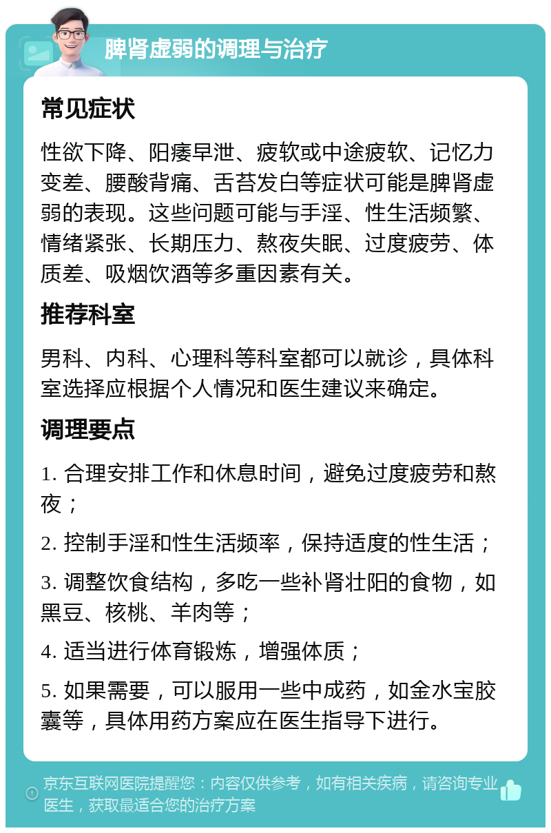 脾肾虚弱的调理与治疗 常见症状 性欲下降、阳痿早泄、疲软或中途疲软、记忆力变差、腰酸背痛、舌苔发白等症状可能是脾肾虚弱的表现。这些问题可能与手淫、性生活频繁、情绪紧张、长期压力、熬夜失眠、过度疲劳、体质差、吸烟饮酒等多重因素有关。 推荐科室 男科、内科、心理科等科室都可以就诊，具体科室选择应根据个人情况和医生建议来确定。 调理要点 1. 合理安排工作和休息时间，避免过度疲劳和熬夜； 2. 控制手淫和性生活频率，保持适度的性生活； 3. 调整饮食结构，多吃一些补肾壮阳的食物，如黑豆、核桃、羊肉等； 4. 适当进行体育锻炼，增强体质； 5. 如果需要，可以服用一些中成药，如金水宝胶囊等，具体用药方案应在医生指导下进行。