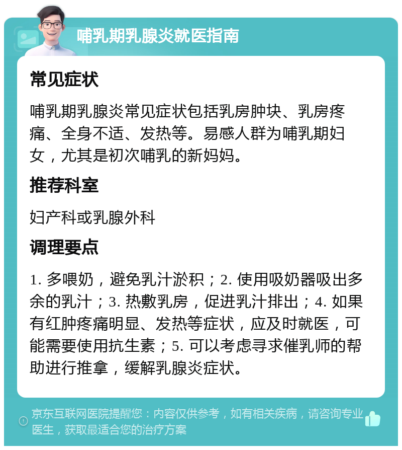 哺乳期乳腺炎就医指南 常见症状 哺乳期乳腺炎常见症状包括乳房肿块、乳房疼痛、全身不适、发热等。易感人群为哺乳期妇女，尤其是初次哺乳的新妈妈。 推荐科室 妇产科或乳腺外科 调理要点 1. 多喂奶，避免乳汁淤积；2. 使用吸奶器吸出多余的乳汁；3. 热敷乳房，促进乳汁排出；4. 如果有红肿疼痛明显、发热等症状，应及时就医，可能需要使用抗生素；5. 可以考虑寻求催乳师的帮助进行推拿，缓解乳腺炎症状。