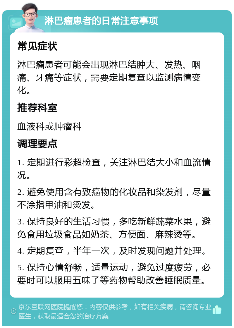 淋巴瘤患者的日常注意事项 常见症状 淋巴瘤患者可能会出现淋巴结肿大、发热、咽痛、牙痛等症状，需要定期复查以监测病情变化。 推荐科室 血液科或肿瘤科 调理要点 1. 定期进行彩超检查，关注淋巴结大小和血流情况。 2. 避免使用含有致癌物的化妆品和染发剂，尽量不涂指甲油和烫发。 3. 保持良好的生活习惯，多吃新鲜蔬菜水果，避免食用垃圾食品如奶茶、方便面、麻辣烫等。 4. 定期复查，半年一次，及时发现问题并处理。 5. 保持心情舒畅，适量运动，避免过度疲劳，必要时可以服用五味子等药物帮助改善睡眠质量。