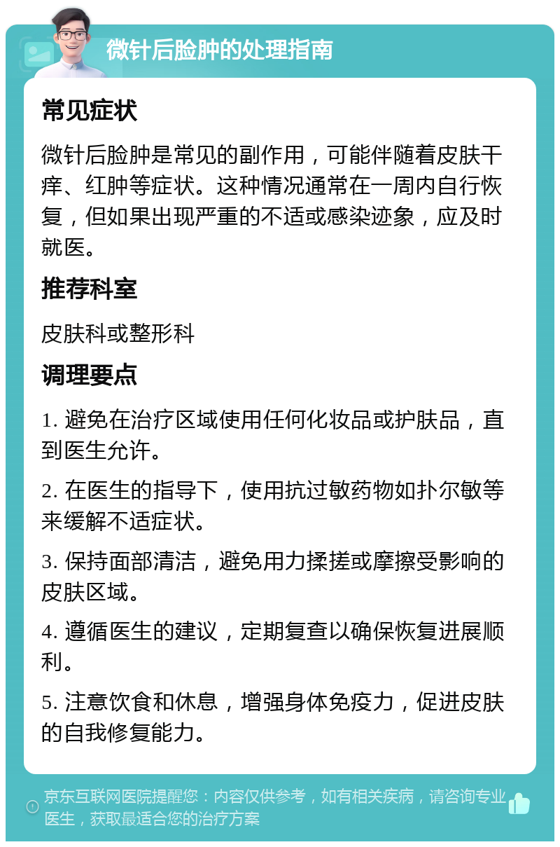 微针后脸肿的处理指南 常见症状 微针后脸肿是常见的副作用，可能伴随着皮肤干痒、红肿等症状。这种情况通常在一周内自行恢复，但如果出现严重的不适或感染迹象，应及时就医。 推荐科室 皮肤科或整形科 调理要点 1. 避免在治疗区域使用任何化妆品或护肤品，直到医生允许。 2. 在医生的指导下，使用抗过敏药物如扑尔敏等来缓解不适症状。 3. 保持面部清洁，避免用力揉搓或摩擦受影响的皮肤区域。 4. 遵循医生的建议，定期复查以确保恢复进展顺利。 5. 注意饮食和休息，增强身体免疫力，促进皮肤的自我修复能力。