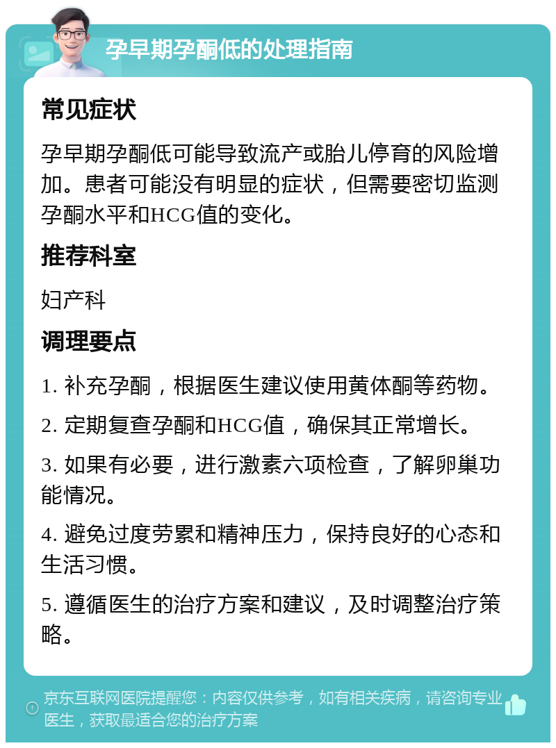 孕早期孕酮低的处理指南 常见症状 孕早期孕酮低可能导致流产或胎儿停育的风险增加。患者可能没有明显的症状，但需要密切监测孕酮水平和HCG值的变化。 推荐科室 妇产科 调理要点 1. 补充孕酮，根据医生建议使用黄体酮等药物。 2. 定期复查孕酮和HCG值，确保其正常增长。 3. 如果有必要，进行激素六项检查，了解卵巢功能情况。 4. 避免过度劳累和精神压力，保持良好的心态和生活习惯。 5. 遵循医生的治疗方案和建议，及时调整治疗策略。