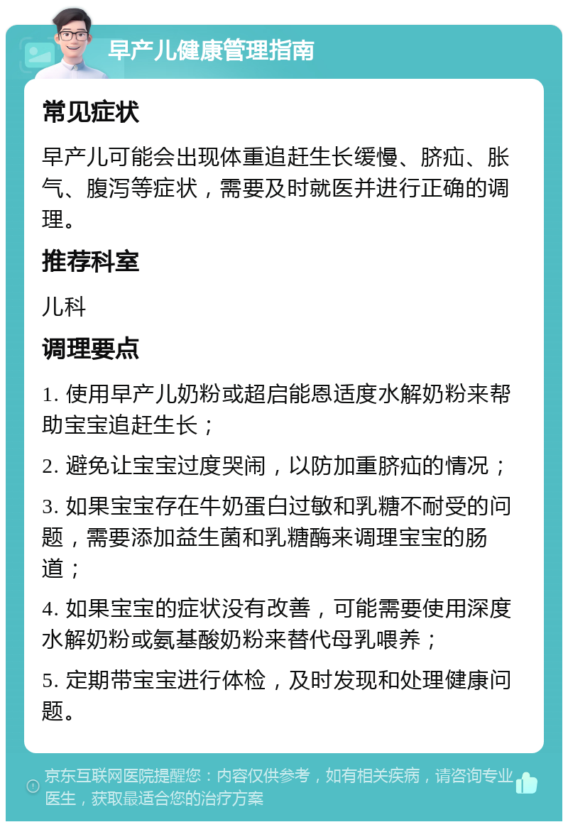 早产儿健康管理指南 常见症状 早产儿可能会出现体重追赶生长缓慢、脐疝、胀气、腹泻等症状，需要及时就医并进行正确的调理。 推荐科室 儿科 调理要点 1. 使用早产儿奶粉或超启能恩适度水解奶粉来帮助宝宝追赶生长； 2. 避免让宝宝过度哭闹，以防加重脐疝的情况； 3. 如果宝宝存在牛奶蛋白过敏和乳糖不耐受的问题，需要添加益生菌和乳糖酶来调理宝宝的肠道； 4. 如果宝宝的症状没有改善，可能需要使用深度水解奶粉或氨基酸奶粉来替代母乳喂养； 5. 定期带宝宝进行体检，及时发现和处理健康问题。