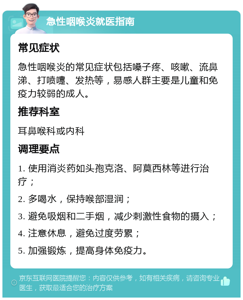 急性咽喉炎就医指南 常见症状 急性咽喉炎的常见症状包括嗓子疼、咳嗽、流鼻涕、打喷嚏、发热等，易感人群主要是儿童和免疫力较弱的成人。 推荐科室 耳鼻喉科或内科 调理要点 1. 使用消炎药如头孢克洛、阿莫西林等进行治疗； 2. 多喝水，保持喉部湿润； 3. 避免吸烟和二手烟，减少刺激性食物的摄入； 4. 注意休息，避免过度劳累； 5. 加强锻炼，提高身体免疫力。