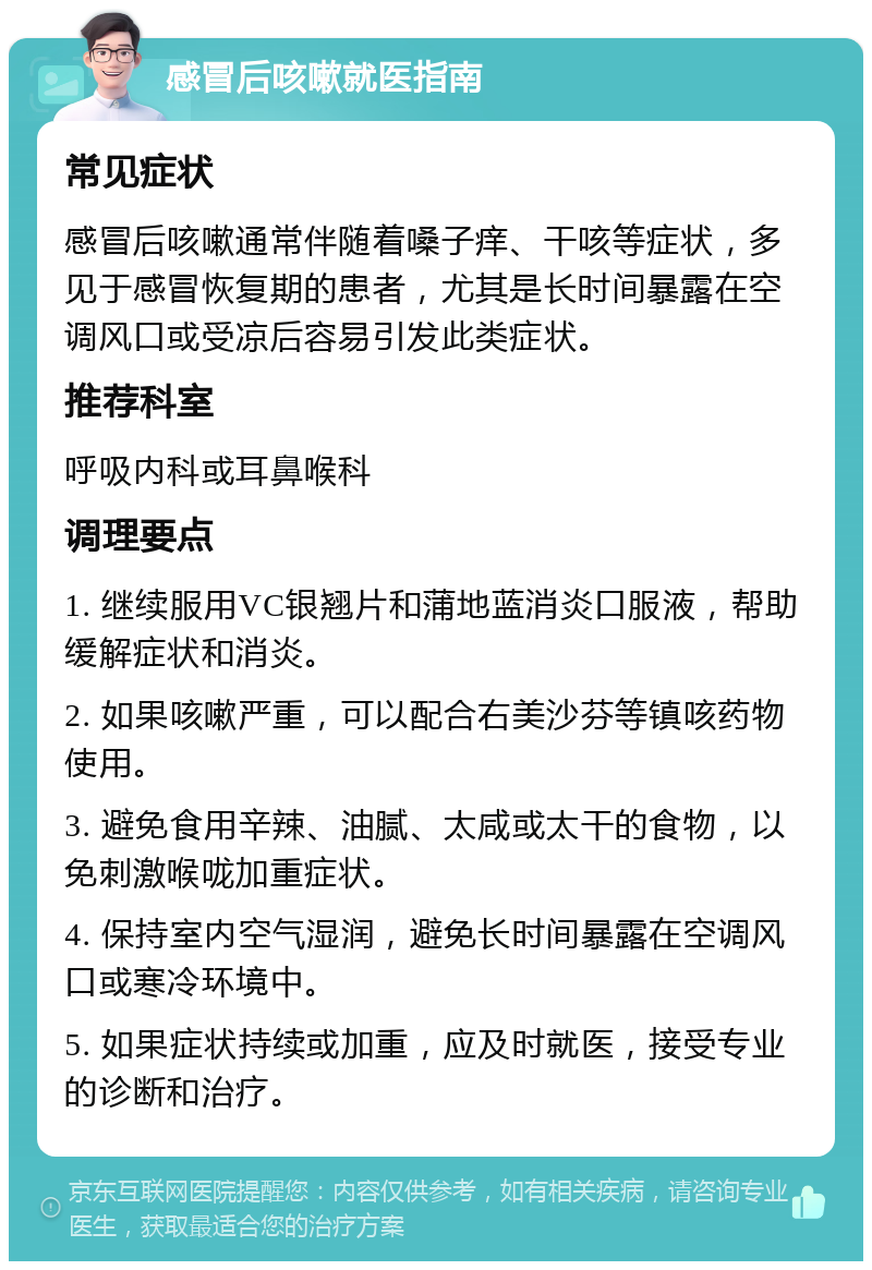 感冒后咳嗽就医指南 常见症状 感冒后咳嗽通常伴随着嗓子痒、干咳等症状，多见于感冒恢复期的患者，尤其是长时间暴露在空调风口或受凉后容易引发此类症状。 推荐科室 呼吸内科或耳鼻喉科 调理要点 1. 继续服用VC银翘片和蒲地蓝消炎口服液，帮助缓解症状和消炎。 2. 如果咳嗽严重，可以配合右美沙芬等镇咳药物使用。 3. 避免食用辛辣、油腻、太咸或太干的食物，以免刺激喉咙加重症状。 4. 保持室内空气湿润，避免长时间暴露在空调风口或寒冷环境中。 5. 如果症状持续或加重，应及时就医，接受专业的诊断和治疗。