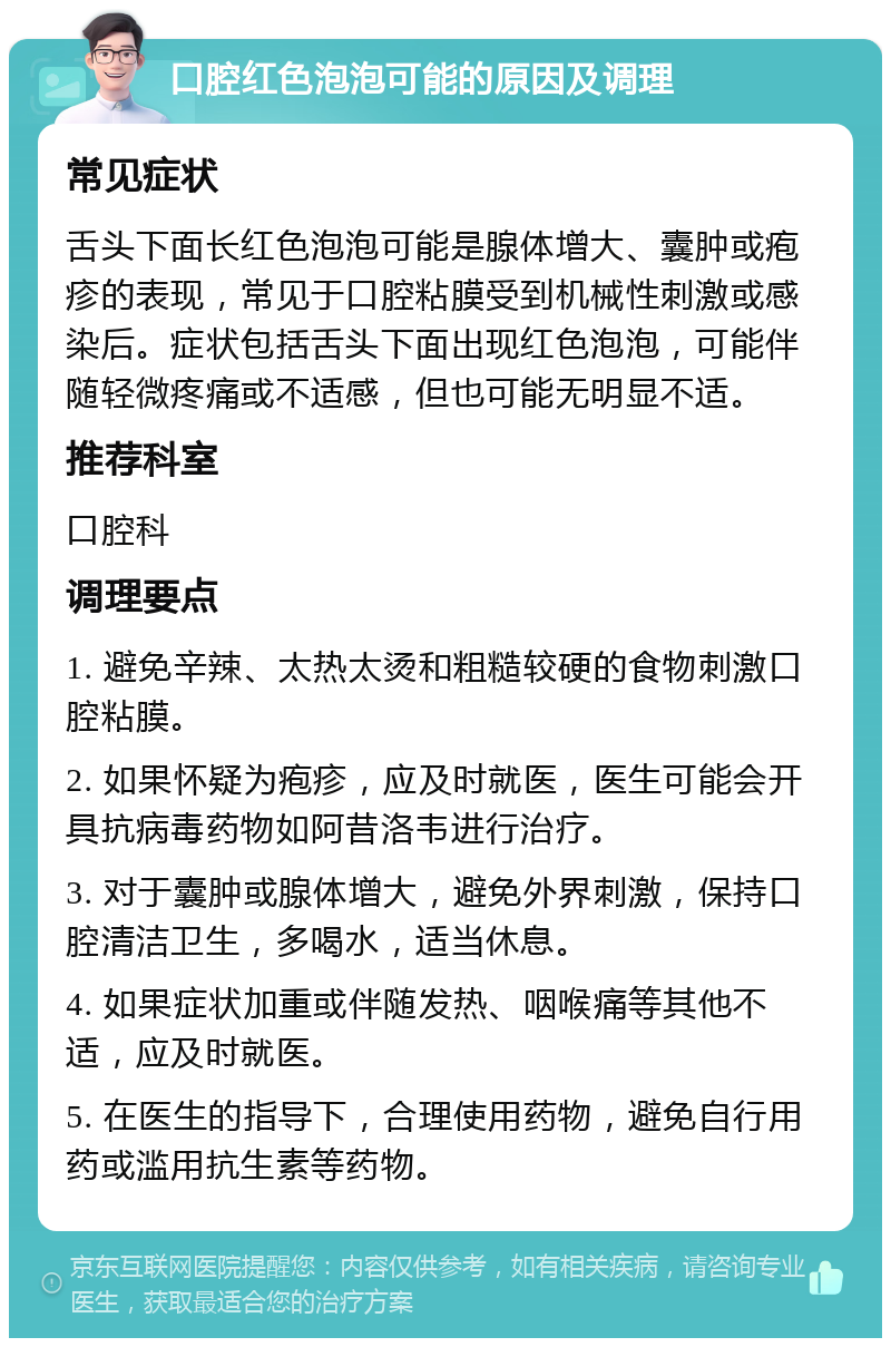 口腔红色泡泡可能的原因及调理 常见症状 舌头下面长红色泡泡可能是腺体增大、囊肿或疱疹的表现，常见于口腔粘膜受到机械性刺激或感染后。症状包括舌头下面出现红色泡泡，可能伴随轻微疼痛或不适感，但也可能无明显不适。 推荐科室 口腔科 调理要点 1. 避免辛辣、太热太烫和粗糙较硬的食物刺激口腔粘膜。 2. 如果怀疑为疱疹，应及时就医，医生可能会开具抗病毒药物如阿昔洛韦进行治疗。 3. 对于囊肿或腺体增大，避免外界刺激，保持口腔清洁卫生，多喝水，适当休息。 4. 如果症状加重或伴随发热、咽喉痛等其他不适，应及时就医。 5. 在医生的指导下，合理使用药物，避免自行用药或滥用抗生素等药物。