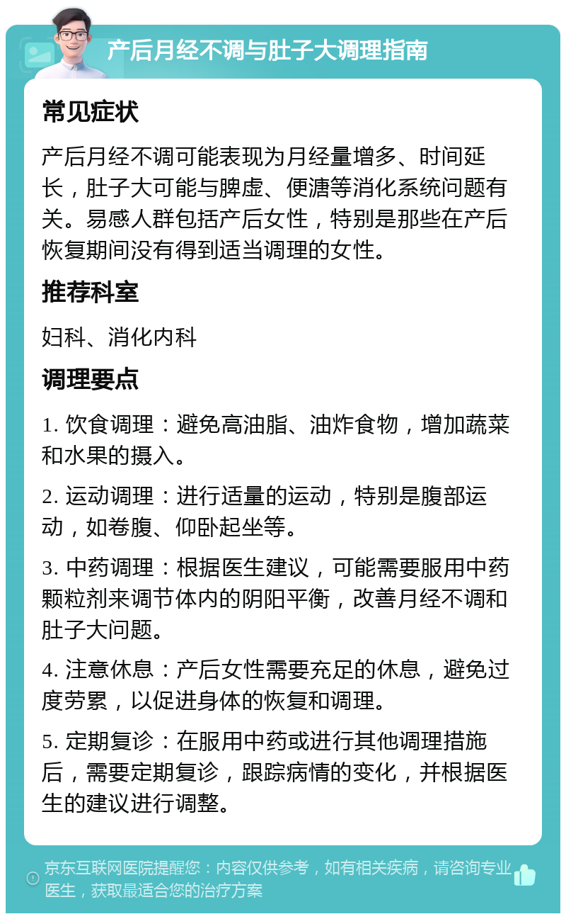 产后月经不调与肚子大调理指南 常见症状 产后月经不调可能表现为月经量增多、时间延长，肚子大可能与脾虚、便溏等消化系统问题有关。易感人群包括产后女性，特别是那些在产后恢复期间没有得到适当调理的女性。 推荐科室 妇科、消化内科 调理要点 1. 饮食调理：避免高油脂、油炸食物，增加蔬菜和水果的摄入。 2. 运动调理：进行适量的运动，特别是腹部运动，如卷腹、仰卧起坐等。 3. 中药调理：根据医生建议，可能需要服用中药颗粒剂来调节体内的阴阳平衡，改善月经不调和肚子大问题。 4. 注意休息：产后女性需要充足的休息，避免过度劳累，以促进身体的恢复和调理。 5. 定期复诊：在服用中药或进行其他调理措施后，需要定期复诊，跟踪病情的变化，并根据医生的建议进行调整。