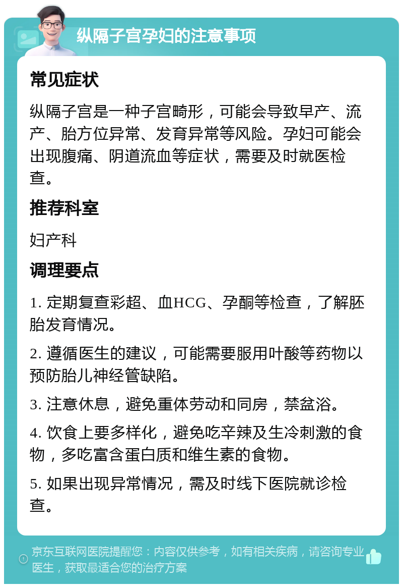 纵隔子宫孕妇的注意事项 常见症状 纵隔子宫是一种子宫畸形，可能会导致早产、流产、胎方位异常、发育异常等风险。孕妇可能会出现腹痛、阴道流血等症状，需要及时就医检查。 推荐科室 妇产科 调理要点 1. 定期复查彩超、血HCG、孕酮等检查，了解胚胎发育情况。 2. 遵循医生的建议，可能需要服用叶酸等药物以预防胎儿神经管缺陷。 3. 注意休息，避免重体劳动和同房，禁盆浴。 4. 饮食上要多样化，避免吃辛辣及生冷刺激的食物，多吃富含蛋白质和维生素的食物。 5. 如果出现异常情况，需及时线下医院就诊检查。