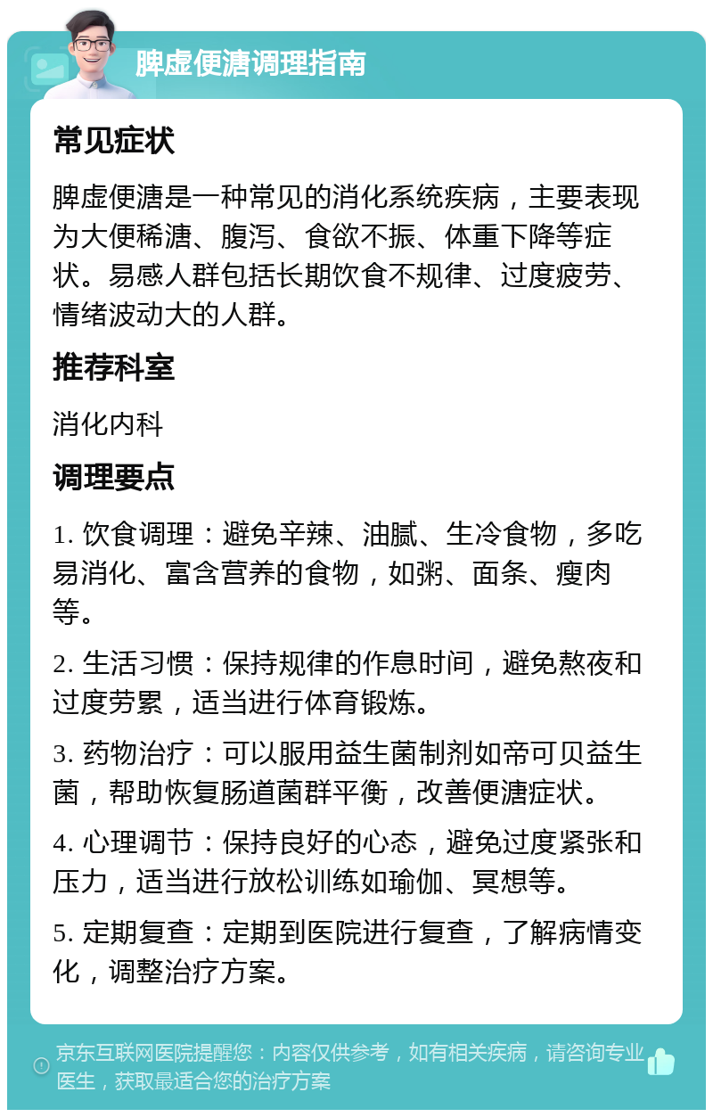 脾虚便溏调理指南 常见症状 脾虚便溏是一种常见的消化系统疾病，主要表现为大便稀溏、腹泻、食欲不振、体重下降等症状。易感人群包括长期饮食不规律、过度疲劳、情绪波动大的人群。 推荐科室 消化内科 调理要点 1. 饮食调理：避免辛辣、油腻、生冷食物，多吃易消化、富含营养的食物，如粥、面条、瘦肉等。 2. 生活习惯：保持规律的作息时间，避免熬夜和过度劳累，适当进行体育锻炼。 3. 药物治疗：可以服用益生菌制剂如帝可贝益生菌，帮助恢复肠道菌群平衡，改善便溏症状。 4. 心理调节：保持良好的心态，避免过度紧张和压力，适当进行放松训练如瑜伽、冥想等。 5. 定期复查：定期到医院进行复查，了解病情变化，调整治疗方案。