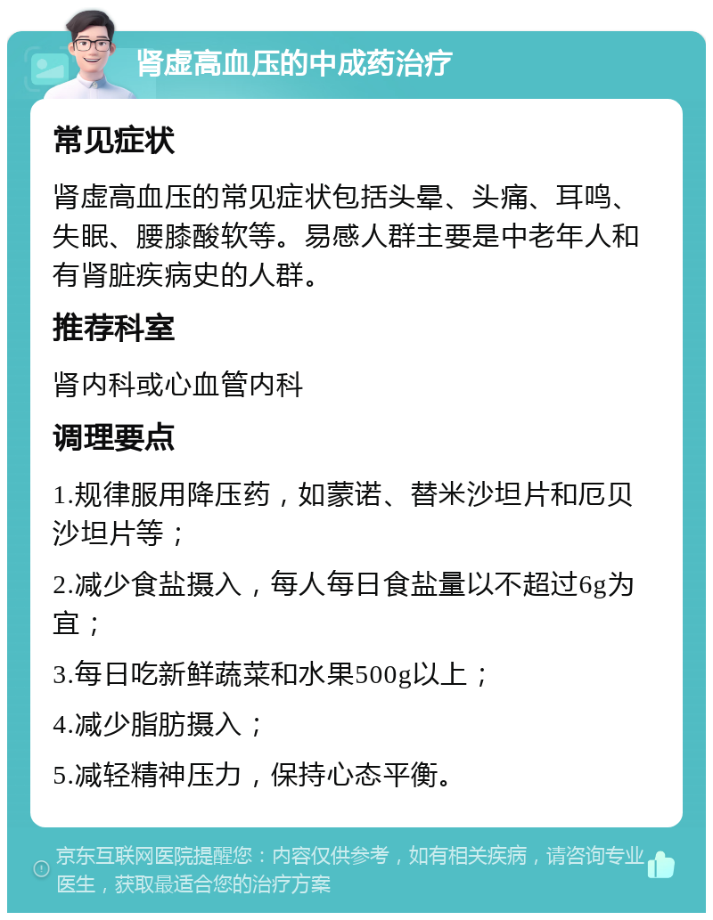 肾虚高血压的中成药治疗 常见症状 肾虚高血压的常见症状包括头晕、头痛、耳鸣、失眠、腰膝酸软等。易感人群主要是中老年人和有肾脏疾病史的人群。 推荐科室 肾内科或心血管内科 调理要点 1.规律服用降压药，如蒙诺、替米沙坦片和厄贝沙坦片等； 2.减少食盐摄入，每人每日食盐量以不超过6g为宜； 3.每日吃新鲜蔬菜和水果500g以上； 4.减少脂肪摄入； 5.减轻精神压力，保持心态平衡。