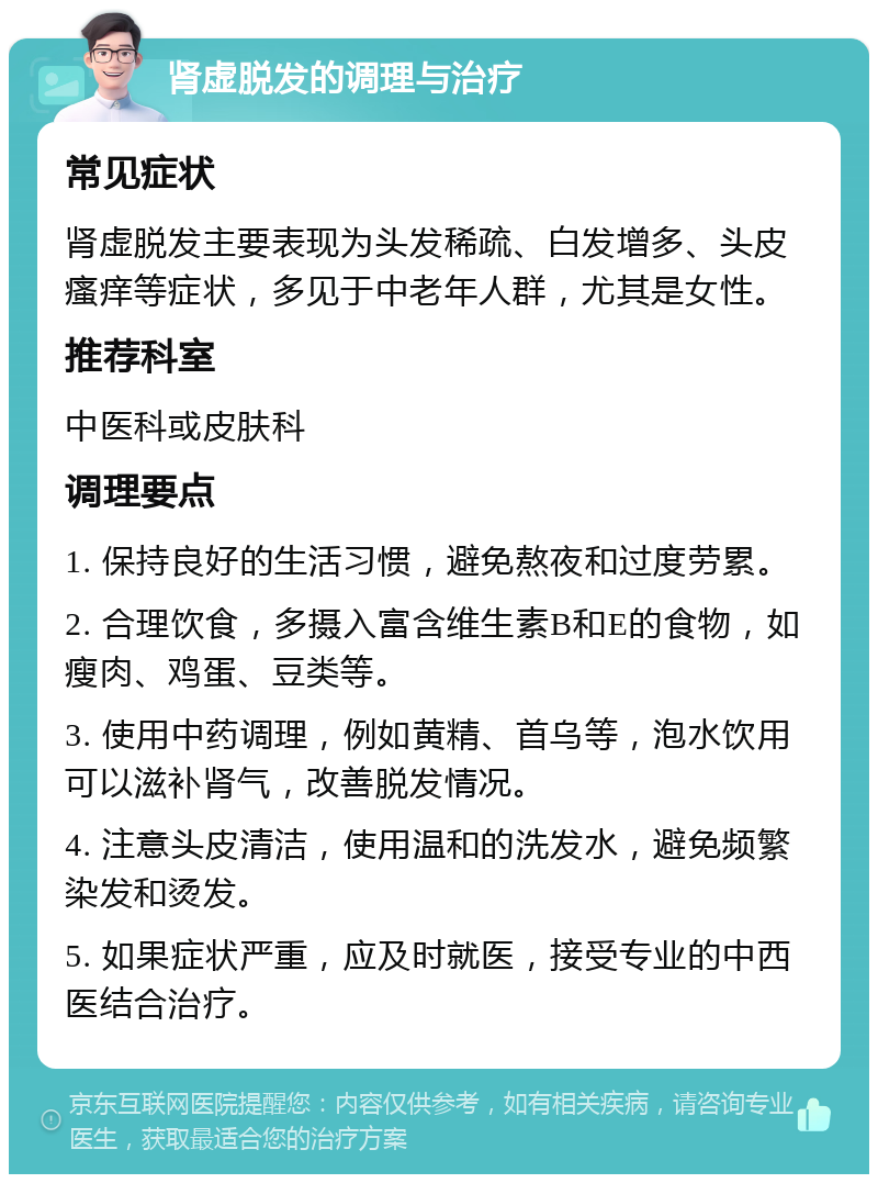 肾虚脱发的调理与治疗 常见症状 肾虚脱发主要表现为头发稀疏、白发增多、头皮瘙痒等症状，多见于中老年人群，尤其是女性。 推荐科室 中医科或皮肤科 调理要点 1. 保持良好的生活习惯，避免熬夜和过度劳累。 2. 合理饮食，多摄入富含维生素B和E的食物，如瘦肉、鸡蛋、豆类等。 3. 使用中药调理，例如黄精、首乌等，泡水饮用可以滋补肾气，改善脱发情况。 4. 注意头皮清洁，使用温和的洗发水，避免频繁染发和烫发。 5. 如果症状严重，应及时就医，接受专业的中西医结合治疗。