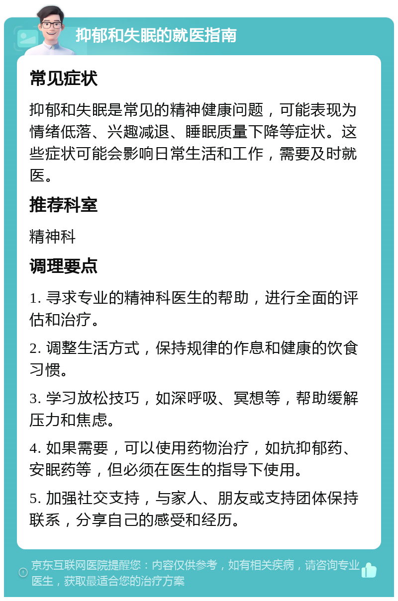 抑郁和失眠的就医指南 常见症状 抑郁和失眠是常见的精神健康问题，可能表现为情绪低落、兴趣减退、睡眠质量下降等症状。这些症状可能会影响日常生活和工作，需要及时就医。 推荐科室 精神科 调理要点 1. 寻求专业的精神科医生的帮助，进行全面的评估和治疗。 2. 调整生活方式，保持规律的作息和健康的饮食习惯。 3. 学习放松技巧，如深呼吸、冥想等，帮助缓解压力和焦虑。 4. 如果需要，可以使用药物治疗，如抗抑郁药、安眠药等，但必须在医生的指导下使用。 5. 加强社交支持，与家人、朋友或支持团体保持联系，分享自己的感受和经历。