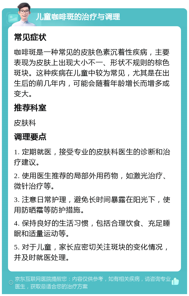 儿童咖啡斑的治疗与调理 常见症状 咖啡斑是一种常见的皮肤色素沉着性疾病，主要表现为皮肤上出现大小不一、形状不规则的棕色斑块。这种疾病在儿童中较为常见，尤其是在出生后的前几年内，可能会随着年龄增长而增多或变大。 推荐科室 皮肤科 调理要点 1. 定期就医，接受专业的皮肤科医生的诊断和治疗建议。 2. 使用医生推荐的局部外用药物，如激光治疗、微针治疗等。 3. 注意日常护理，避免长时间暴露在阳光下，使用防晒霜等防护措施。 4. 保持良好的生活习惯，包括合理饮食、充足睡眠和适量运动等。 5. 对于儿童，家长应密切关注斑块的变化情况，并及时就医处理。