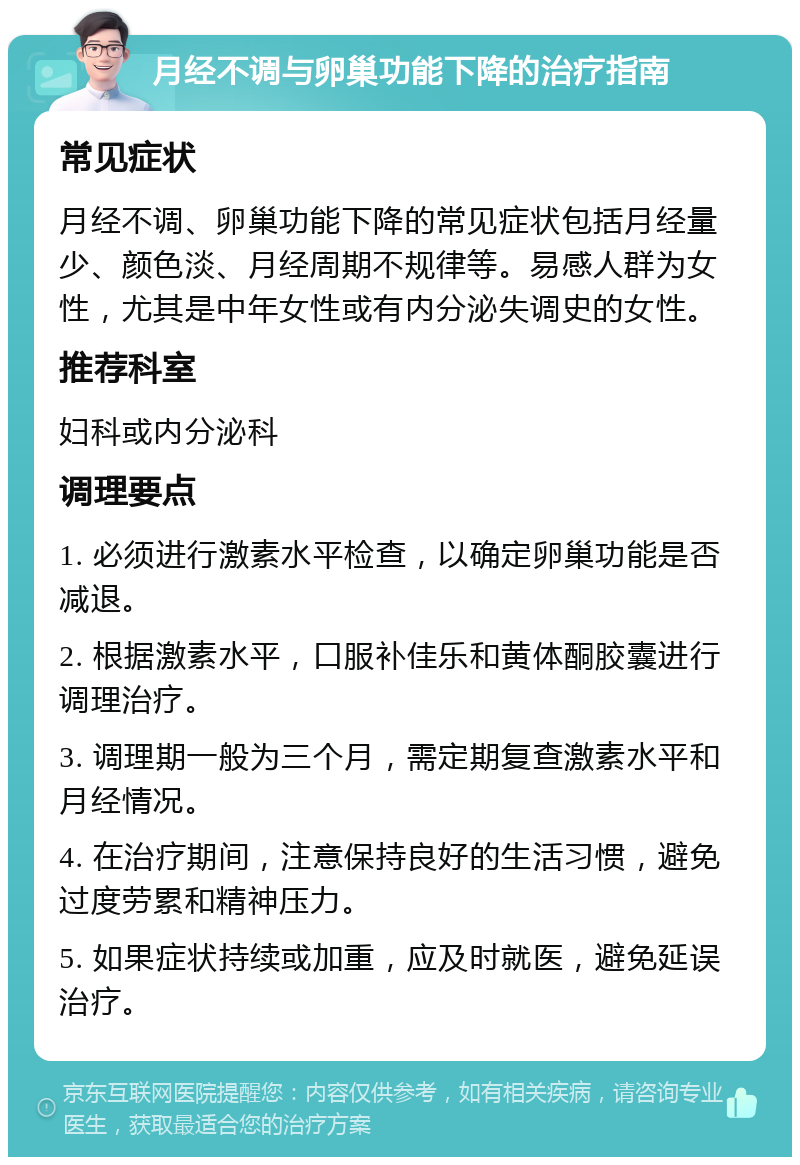 月经不调与卵巢功能下降的治疗指南 常见症状 月经不调、卵巢功能下降的常见症状包括月经量少、颜色淡、月经周期不规律等。易感人群为女性，尤其是中年女性或有内分泌失调史的女性。 推荐科室 妇科或内分泌科 调理要点 1. 必须进行激素水平检查，以确定卵巢功能是否减退。 2. 根据激素水平，口服补佳乐和黄体酮胶囊进行调理治疗。 3. 调理期一般为三个月，需定期复查激素水平和月经情况。 4. 在治疗期间，注意保持良好的生活习惯，避免过度劳累和精神压力。 5. 如果症状持续或加重，应及时就医，避免延误治疗。