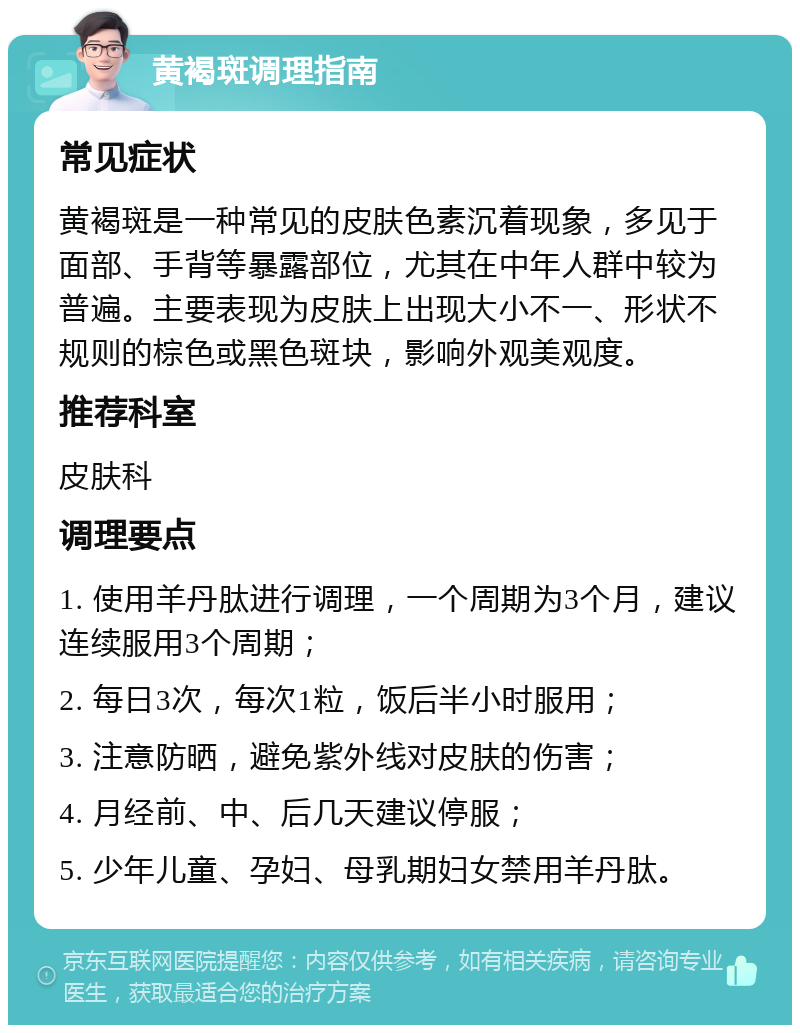 黄褐斑调理指南 常见症状 黄褐斑是一种常见的皮肤色素沉着现象，多见于面部、手背等暴露部位，尤其在中年人群中较为普遍。主要表现为皮肤上出现大小不一、形状不规则的棕色或黑色斑块，影响外观美观度。 推荐科室 皮肤科 调理要点 1. 使用羊丹肽进行调理，一个周期为3个月，建议连续服用3个周期； 2. 每日3次，每次1粒，饭后半小时服用； 3. 注意防晒，避免紫外线对皮肤的伤害； 4. 月经前、中、后几天建议停服； 5. 少年儿童、孕妇、母乳期妇女禁用羊丹肽。