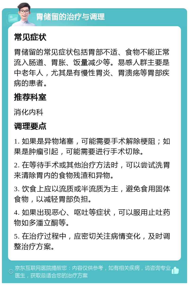 胃储留的治疗与调理 常见症状 胃储留的常见症状包括胃部不适、食物不能正常流入肠道、胃胀、饭量减少等。易感人群主要是中老年人，尤其是有慢性胃炎、胃溃疡等胃部疾病的患者。 推荐科室 消化内科 调理要点 1. 如果是异物堵塞，可能需要手术解除梗阻；如果是肿瘤引起，可能需要进行手术切除。 2. 在等待手术或其他治疗方法时，可以尝试洗胃来清除胃内的食物残渣和异物。 3. 饮食上应以流质或半流质为主，避免食用固体食物，以减轻胃部负担。 4. 如果出现恶心、呕吐等症状，可以服用止吐药物如多潘立酮等。 5. 在治疗过程中，应密切关注病情变化，及时调整治疗方案。