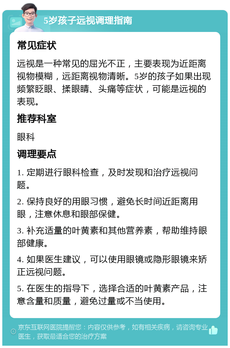 5岁孩子远视调理指南 常见症状 远视是一种常见的屈光不正，主要表现为近距离视物模糊，远距离视物清晰。5岁的孩子如果出现频繁眨眼、揉眼睛、头痛等症状，可能是远视的表现。 推荐科室 眼科 调理要点 1. 定期进行眼科检查，及时发现和治疗远视问题。 2. 保持良好的用眼习惯，避免长时间近距离用眼，注意休息和眼部保健。 3. 补充适量的叶黄素和其他营养素，帮助维持眼部健康。 4. 如果医生建议，可以使用眼镜或隐形眼镜来矫正远视问题。 5. 在医生的指导下，选择合适的叶黄素产品，注意含量和质量，避免过量或不当使用。