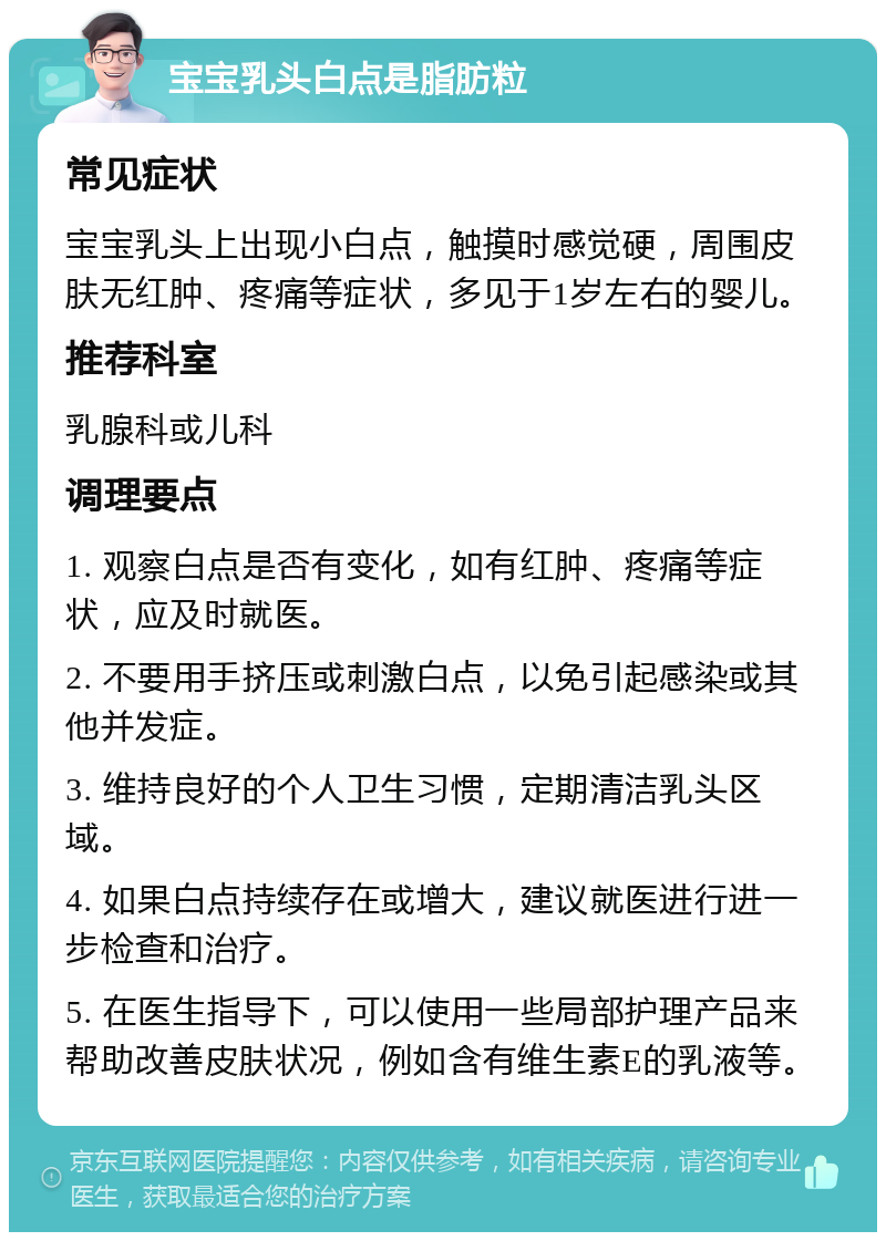 宝宝乳头白点是脂肪粒 常见症状 宝宝乳头上出现小白点，触摸时感觉硬，周围皮肤无红肿、疼痛等症状，多见于1岁左右的婴儿。 推荐科室 乳腺科或儿科 调理要点 1. 观察白点是否有变化，如有红肿、疼痛等症状，应及时就医。 2. 不要用手挤压或刺激白点，以免引起感染或其他并发症。 3. 维持良好的个人卫生习惯，定期清洁乳头区域。 4. 如果白点持续存在或增大，建议就医进行进一步检查和治疗。 5. 在医生指导下，可以使用一些局部护理产品来帮助改善皮肤状况，例如含有维生素E的乳液等。