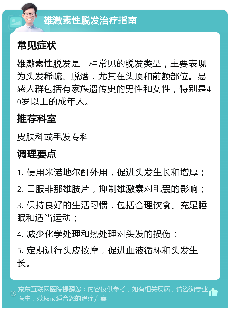 雄激素性脱发治疗指南 常见症状 雄激素性脱发是一种常见的脱发类型，主要表现为头发稀疏、脱落，尤其在头顶和前额部位。易感人群包括有家族遗传史的男性和女性，特别是40岁以上的成年人。 推荐科室 皮肤科或毛发专科 调理要点 1. 使用米诺地尔酊外用，促进头发生长和增厚； 2. 口服非那雄胺片，抑制雄激素对毛囊的影响； 3. 保持良好的生活习惯，包括合理饮食、充足睡眠和适当运动； 4. 减少化学处理和热处理对头发的损伤； 5. 定期进行头皮按摩，促进血液循环和头发生长。