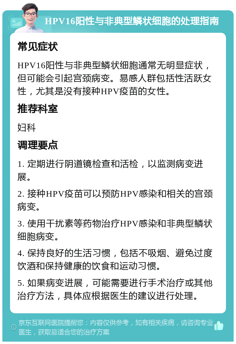 HPV16阳性与非典型鳞状细胞的处理指南 常见症状 HPV16阳性与非典型鳞状细胞通常无明显症状，但可能会引起宫颈病变。易感人群包括性活跃女性，尤其是没有接种HPV疫苗的女性。 推荐科室 妇科 调理要点 1. 定期进行阴道镜检查和活检，以监测病变进展。 2. 接种HPV疫苗可以预防HPV感染和相关的宫颈病变。 3. 使用干扰素等药物治疗HPV感染和非典型鳞状细胞病变。 4. 保持良好的生活习惯，包括不吸烟、避免过度饮酒和保持健康的饮食和运动习惯。 5. 如果病变进展，可能需要进行手术治疗或其他治疗方法，具体应根据医生的建议进行处理。