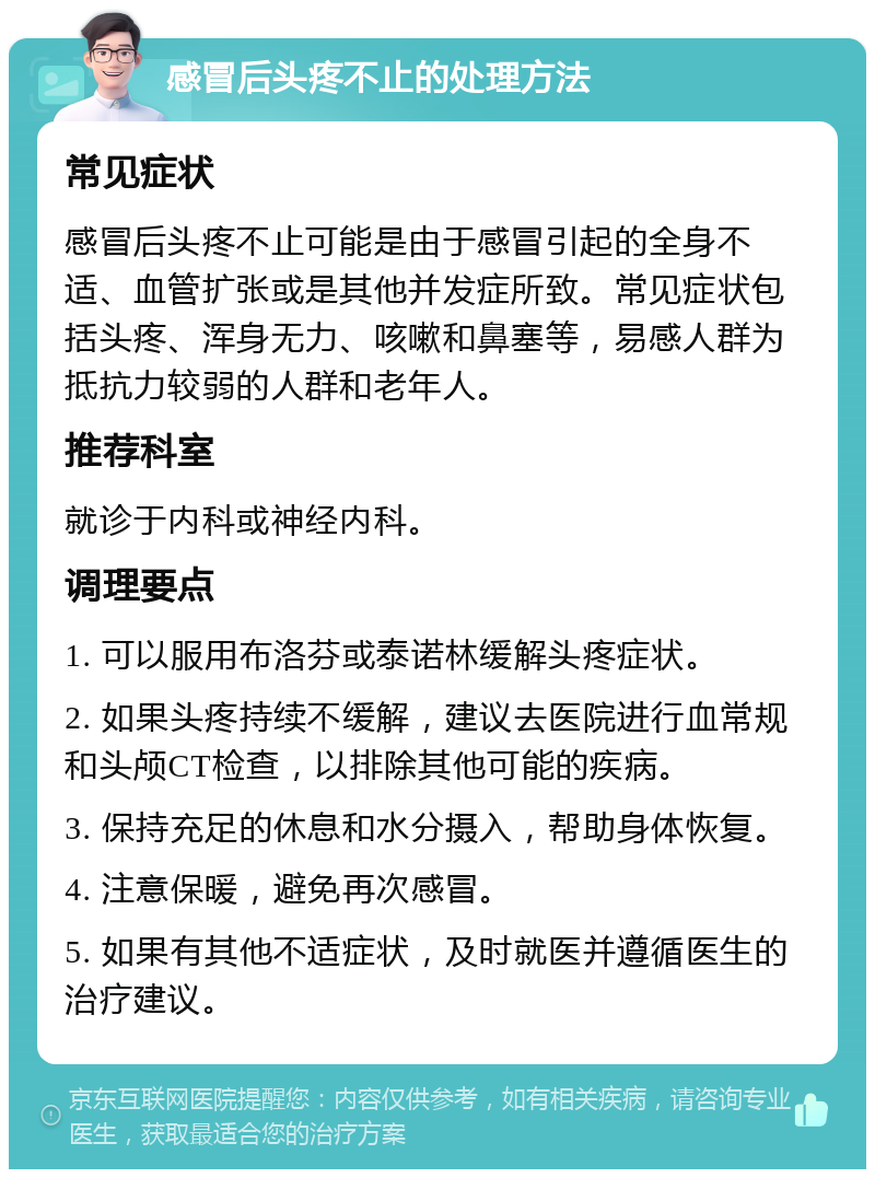 感冒后头疼不止的处理方法 常见症状 感冒后头疼不止可能是由于感冒引起的全身不适、血管扩张或是其他并发症所致。常见症状包括头疼、浑身无力、咳嗽和鼻塞等，易感人群为抵抗力较弱的人群和老年人。 推荐科室 就诊于内科或神经内科。 调理要点 1. 可以服用布洛芬或泰诺林缓解头疼症状。 2. 如果头疼持续不缓解，建议去医院进行血常规和头颅CT检查，以排除其他可能的疾病。 3. 保持充足的休息和水分摄入，帮助身体恢复。 4. 注意保暖，避免再次感冒。 5. 如果有其他不适症状，及时就医并遵循医生的治疗建议。