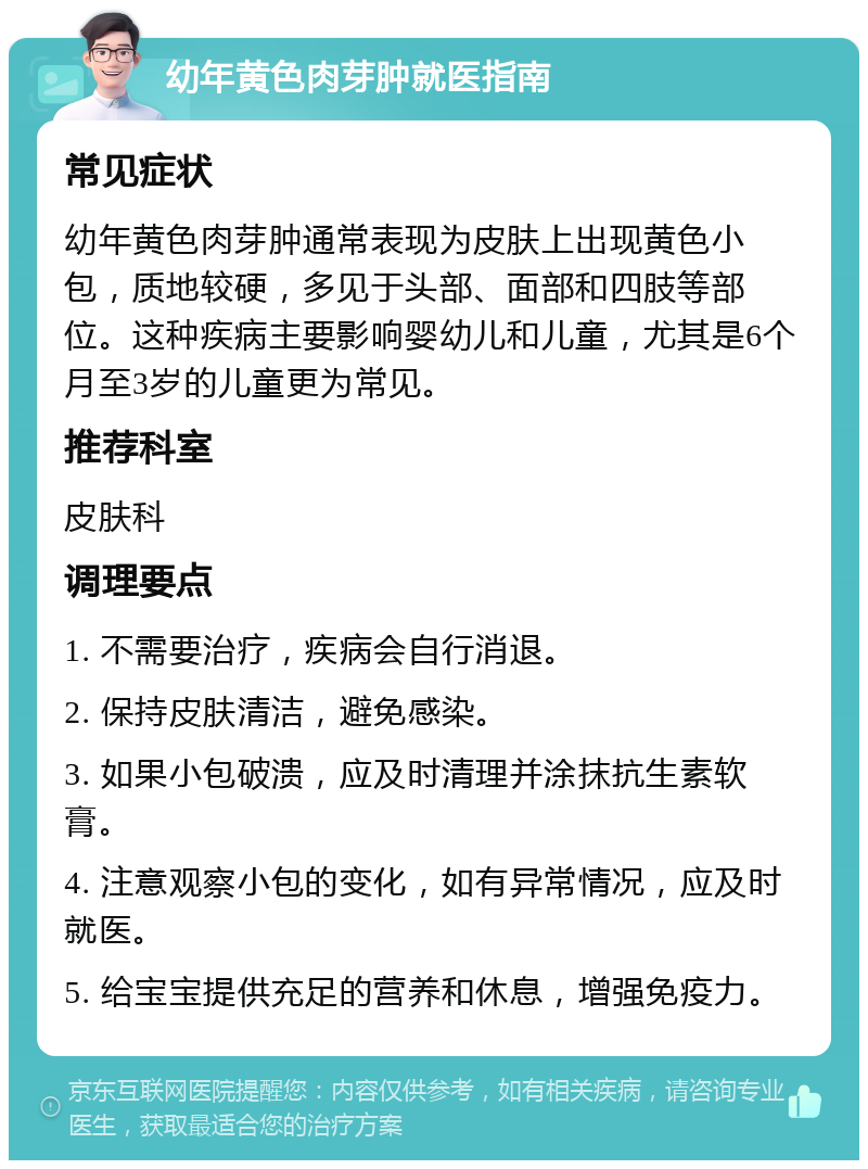 幼年黄色肉芽肿就医指南 常见症状 幼年黄色肉芽肿通常表现为皮肤上出现黄色小包，质地较硬，多见于头部、面部和四肢等部位。这种疾病主要影响婴幼儿和儿童，尤其是6个月至3岁的儿童更为常见。 推荐科室 皮肤科 调理要点 1. 不需要治疗，疾病会自行消退。 2. 保持皮肤清洁，避免感染。 3. 如果小包破溃，应及时清理并涂抹抗生素软膏。 4. 注意观察小包的变化，如有异常情况，应及时就医。 5. 给宝宝提供充足的营养和休息，增强免疫力。