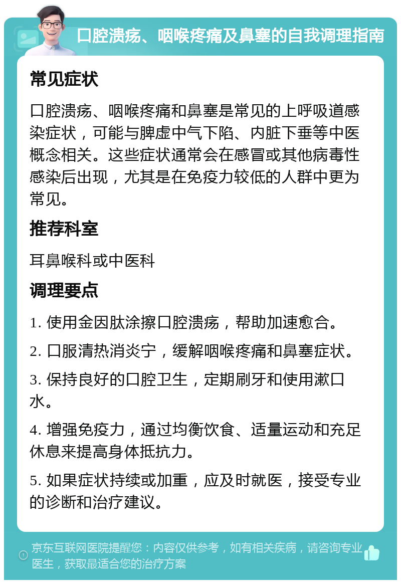 口腔溃疡、咽喉疼痛及鼻塞的自我调理指南 常见症状 口腔溃疡、咽喉疼痛和鼻塞是常见的上呼吸道感染症状，可能与脾虚中气下陷、内脏下垂等中医概念相关。这些症状通常会在感冒或其他病毒性感染后出现，尤其是在免疫力较低的人群中更为常见。 推荐科室 耳鼻喉科或中医科 调理要点 1. 使用金因肽涂擦口腔溃疡，帮助加速愈合。 2. 口服清热消炎宁，缓解咽喉疼痛和鼻塞症状。 3. 保持良好的口腔卫生，定期刷牙和使用漱口水。 4. 增强免疫力，通过均衡饮食、适量运动和充足休息来提高身体抵抗力。 5. 如果症状持续或加重，应及时就医，接受专业的诊断和治疗建议。