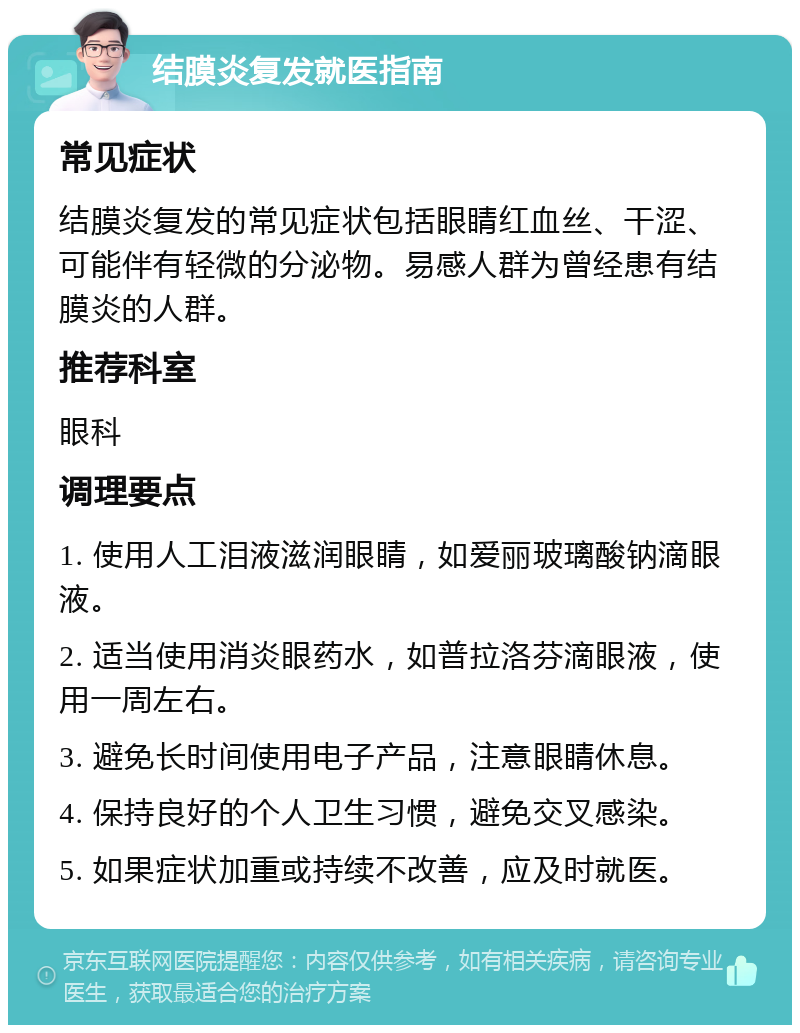 结膜炎复发就医指南 常见症状 结膜炎复发的常见症状包括眼睛红血丝、干涩、可能伴有轻微的分泌物。易感人群为曾经患有结膜炎的人群。 推荐科室 眼科 调理要点 1. 使用人工泪液滋润眼睛，如爱丽玻璃酸钠滴眼液。 2. 适当使用消炎眼药水，如普拉洛芬滴眼液，使用一周左右。 3. 避免长时间使用电子产品，注意眼睛休息。 4. 保持良好的个人卫生习惯，避免交叉感染。 5. 如果症状加重或持续不改善，应及时就医。