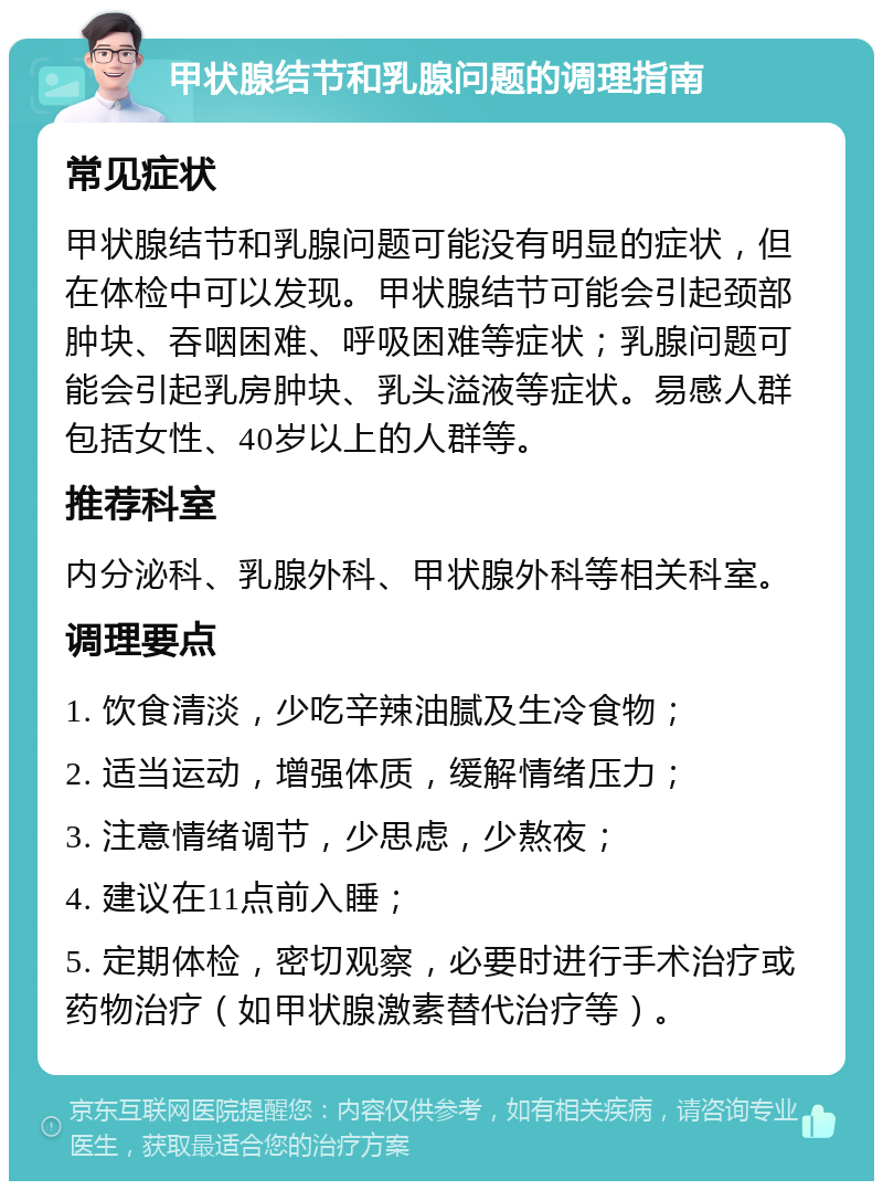 甲状腺结节和乳腺问题的调理指南 常见症状 甲状腺结节和乳腺问题可能没有明显的症状，但在体检中可以发现。甲状腺结节可能会引起颈部肿块、吞咽困难、呼吸困难等症状；乳腺问题可能会引起乳房肿块、乳头溢液等症状。易感人群包括女性、40岁以上的人群等。 推荐科室 内分泌科、乳腺外科、甲状腺外科等相关科室。 调理要点 1. 饮食清淡，少吃辛辣油腻及生冷食物； 2. 适当运动，增强体质，缓解情绪压力； 3. 注意情绪调节，少思虑，少熬夜； 4. 建议在11点前入睡； 5. 定期体检，密切观察，必要时进行手术治疗或药物治疗（如甲状腺激素替代治疗等）。