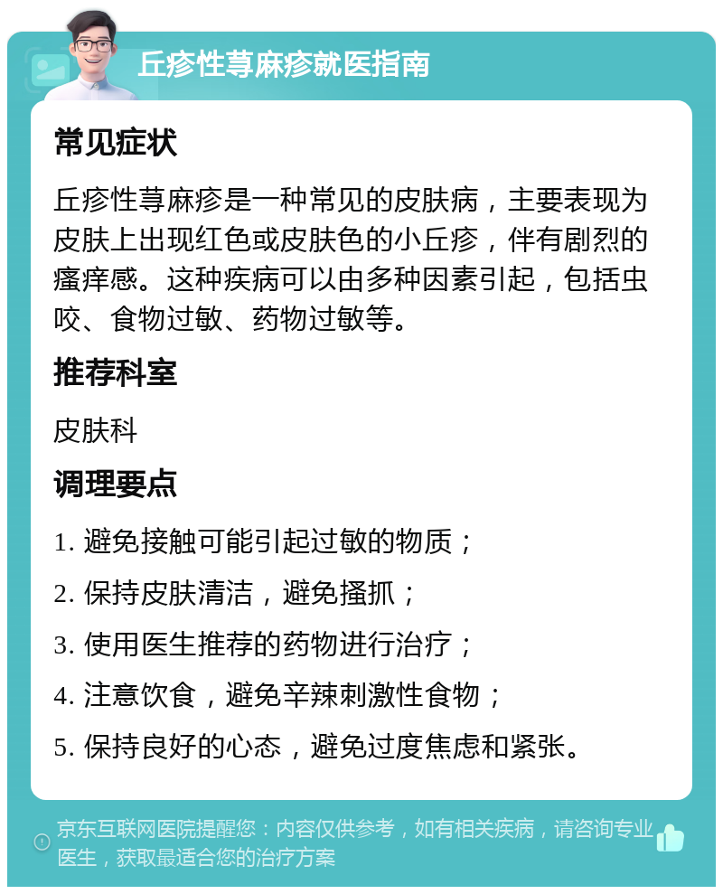 丘疹性荨麻疹就医指南 常见症状 丘疹性荨麻疹是一种常见的皮肤病，主要表现为皮肤上出现红色或皮肤色的小丘疹，伴有剧烈的瘙痒感。这种疾病可以由多种因素引起，包括虫咬、食物过敏、药物过敏等。 推荐科室 皮肤科 调理要点 1. 避免接触可能引起过敏的物质； 2. 保持皮肤清洁，避免搔抓； 3. 使用医生推荐的药物进行治疗； 4. 注意饮食，避免辛辣刺激性食物； 5. 保持良好的心态，避免过度焦虑和紧张。