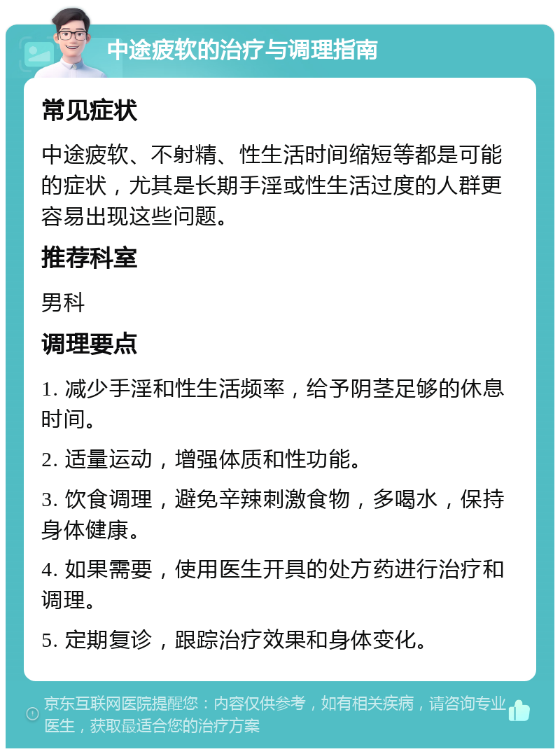 中途疲软的治疗与调理指南 常见症状 中途疲软、不射精、性生活时间缩短等都是可能的症状，尤其是长期手淫或性生活过度的人群更容易出现这些问题。 推荐科室 男科 调理要点 1. 减少手淫和性生活频率，给予阴茎足够的休息时间。 2. 适量运动，增强体质和性功能。 3. 饮食调理，避免辛辣刺激食物，多喝水，保持身体健康。 4. 如果需要，使用医生开具的处方药进行治疗和调理。 5. 定期复诊，跟踪治疗效果和身体变化。