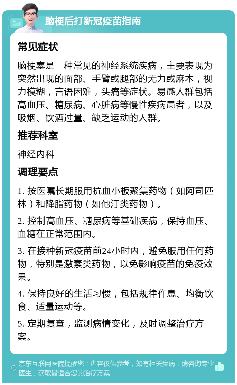 脑梗后打新冠疫苗指南 常见症状 脑梗塞是一种常见的神经系统疾病，主要表现为突然出现的面部、手臂或腿部的无力或麻木，视力模糊，言语困难，头痛等症状。易感人群包括高血压、糖尿病、心脏病等慢性疾病患者，以及吸烟、饮酒过量、缺乏运动的人群。 推荐科室 神经内科 调理要点 1. 按医嘱长期服用抗血小板聚集药物（如阿司匹林）和降脂药物（如他汀类药物）。 2. 控制高血压、糖尿病等基础疾病，保持血压、血糖在正常范围内。 3. 在接种新冠疫苗前24小时内，避免服用任何药物，特别是激素类药物，以免影响疫苗的免疫效果。 4. 保持良好的生活习惯，包括规律作息、均衡饮食、适量运动等。 5. 定期复查，监测病情变化，及时调整治疗方案。