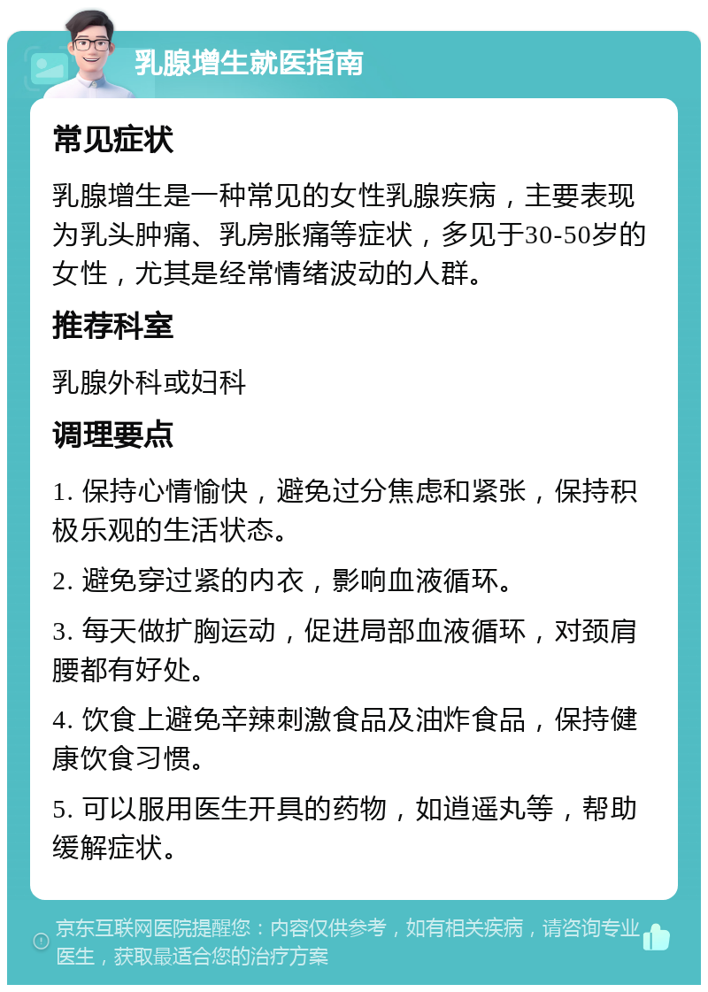 乳腺增生就医指南 常见症状 乳腺增生是一种常见的女性乳腺疾病，主要表现为乳头肿痛、乳房胀痛等症状，多见于30-50岁的女性，尤其是经常情绪波动的人群。 推荐科室 乳腺外科或妇科 调理要点 1. 保持心情愉快，避免过分焦虑和紧张，保持积极乐观的生活状态。 2. 避免穿过紧的内衣，影响血液循环。 3. 每天做扩胸运动，促进局部血液循环，对颈肩腰都有好处。 4. 饮食上避免辛辣刺激食品及油炸食品，保持健康饮食习惯。 5. 可以服用医生开具的药物，如逍遥丸等，帮助缓解症状。