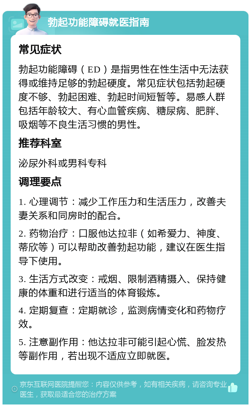 勃起功能障碍就医指南 常见症状 勃起功能障碍（ED）是指男性在性生活中无法获得或维持足够的勃起硬度。常见症状包括勃起硬度不够、勃起困难、勃起时间短暂等。易感人群包括年龄较大、有心血管疾病、糖尿病、肥胖、吸烟等不良生活习惯的男性。 推荐科室 泌尿外科或男科专科 调理要点 1. 心理调节：减少工作压力和生活压力，改善夫妻关系和同房时的配合。 2. 药物治疗：口服他达拉非（如希爱力、神度、蒂欣等）可以帮助改善勃起功能，建议在医生指导下使用。 3. 生活方式改变：戒烟、限制酒精摄入、保持健康的体重和进行适当的体育锻炼。 4. 定期复查：定期就诊，监测病情变化和药物疗效。 5. 注意副作用：他达拉非可能引起心慌、脸发热等副作用，若出现不适应立即就医。