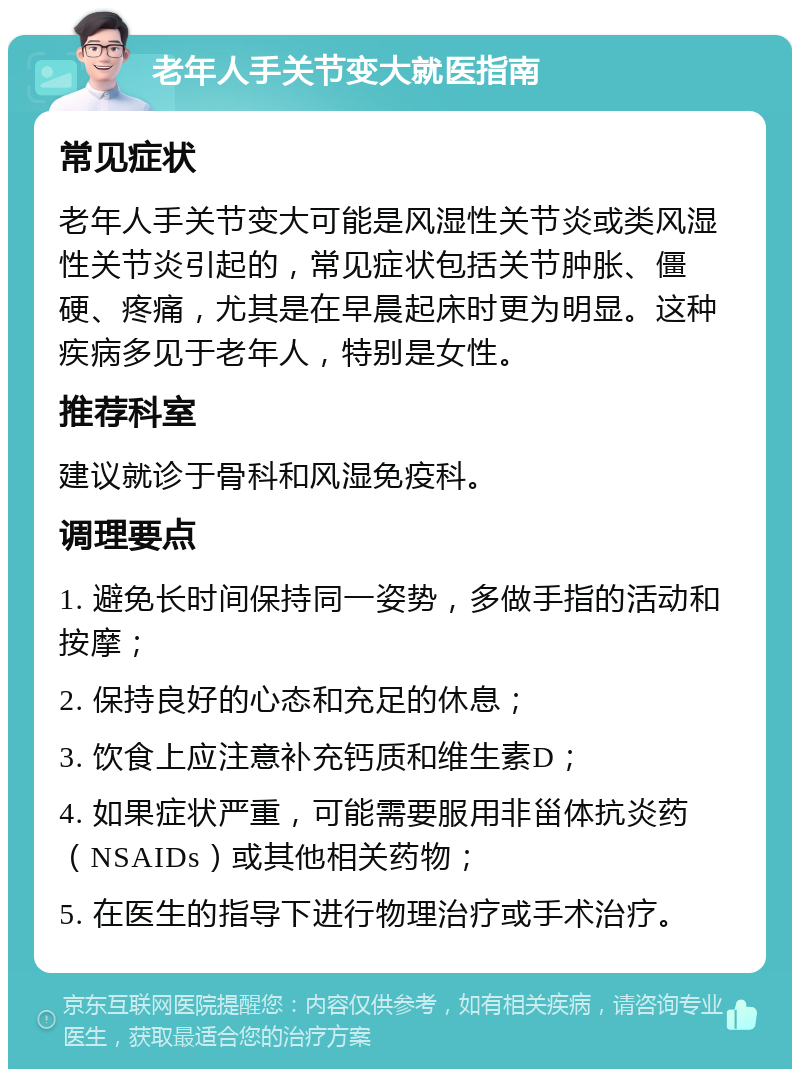 老年人手关节变大就医指南 常见症状 老年人手关节变大可能是风湿性关节炎或类风湿性关节炎引起的，常见症状包括关节肿胀、僵硬、疼痛，尤其是在早晨起床时更为明显。这种疾病多见于老年人，特别是女性。 推荐科室 建议就诊于骨科和风湿免疫科。 调理要点 1. 避免长时间保持同一姿势，多做手指的活动和按摩； 2. 保持良好的心态和充足的休息； 3. 饮食上应注意补充钙质和维生素D； 4. 如果症状严重，可能需要服用非甾体抗炎药（NSAIDs）或其他相关药物； 5. 在医生的指导下进行物理治疗或手术治疗。