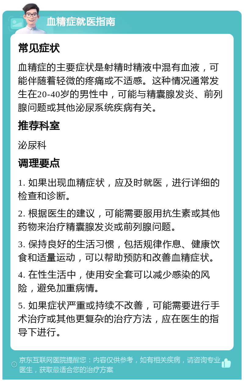 血精症就医指南 常见症状 血精症的主要症状是射精时精液中混有血液，可能伴随着轻微的疼痛或不适感。这种情况通常发生在20-40岁的男性中，可能与精囊腺发炎、前列腺问题或其他泌尿系统疾病有关。 推荐科室 泌尿科 调理要点 1. 如果出现血精症状，应及时就医，进行详细的检查和诊断。 2. 根据医生的建议，可能需要服用抗生素或其他药物来治疗精囊腺发炎或前列腺问题。 3. 保持良好的生活习惯，包括规律作息、健康饮食和适量运动，可以帮助预防和改善血精症状。 4. 在性生活中，使用安全套可以减少感染的风险，避免加重病情。 5. 如果症状严重或持续不改善，可能需要进行手术治疗或其他更复杂的治疗方法，应在医生的指导下进行。