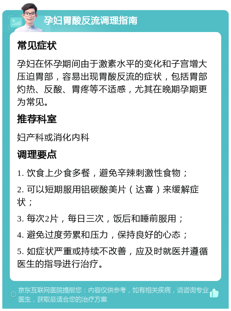 孕妇胃酸反流调理指南 常见症状 孕妇在怀孕期间由于激素水平的变化和子宫增大压迫胃部，容易出现胃酸反流的症状，包括胃部灼热、反酸、胃疼等不适感，尤其在晚期孕期更为常见。 推荐科室 妇产科或消化内科 调理要点 1. 饮食上少食多餐，避免辛辣刺激性食物； 2. 可以短期服用铝碳酸美片（达喜）来缓解症状； 3. 每次2片，每日三次，饭后和睡前服用； 4. 避免过度劳累和压力，保持良好的心态； 5. 如症状严重或持续不改善，应及时就医并遵循医生的指导进行治疗。