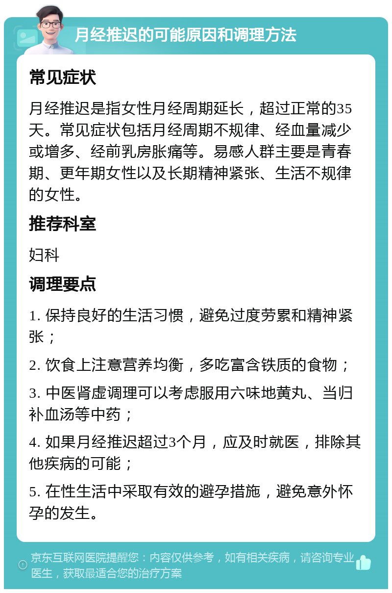 月经推迟的可能原因和调理方法 常见症状 月经推迟是指女性月经周期延长，超过正常的35天。常见症状包括月经周期不规律、经血量减少或增多、经前乳房胀痛等。易感人群主要是青春期、更年期女性以及长期精神紧张、生活不规律的女性。 推荐科室 妇科 调理要点 1. 保持良好的生活习惯，避免过度劳累和精神紧张； 2. 饮食上注意营养均衡，多吃富含铁质的食物； 3. 中医肾虚调理可以考虑服用六味地黄丸、当归补血汤等中药； 4. 如果月经推迟超过3个月，应及时就医，排除其他疾病的可能； 5. 在性生活中采取有效的避孕措施，避免意外怀孕的发生。