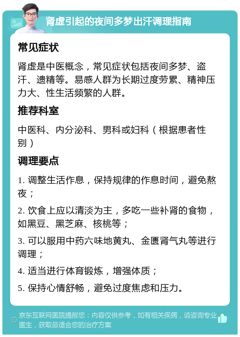 肾虚引起的夜间多梦出汗调理指南 常见症状 肾虚是中医概念，常见症状包括夜间多梦、盗汗、遗精等。易感人群为长期过度劳累、精神压力大、性生活频繁的人群。 推荐科室 中医科、内分泌科、男科或妇科（根据患者性别） 调理要点 1. 调整生活作息，保持规律的作息时间，避免熬夜； 2. 饮食上应以清淡为主，多吃一些补肾的食物，如黑豆、黑芝麻、核桃等； 3. 可以服用中药六味地黄丸、金匮肾气丸等进行调理； 4. 适当进行体育锻炼，增强体质； 5. 保持心情舒畅，避免过度焦虑和压力。