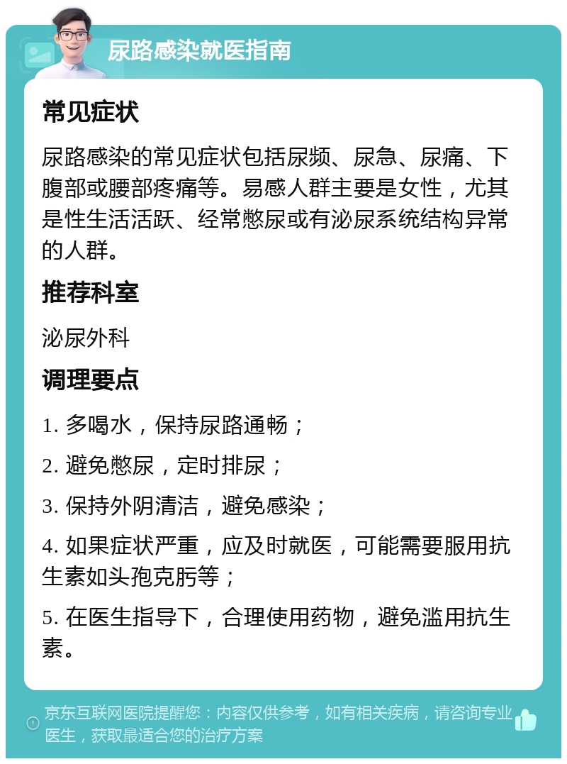 尿路感染就医指南 常见症状 尿路感染的常见症状包括尿频、尿急、尿痛、下腹部或腰部疼痛等。易感人群主要是女性，尤其是性生活活跃、经常憋尿或有泌尿系统结构异常的人群。 推荐科室 泌尿外科 调理要点 1. 多喝水，保持尿路通畅； 2. 避免憋尿，定时排尿； 3. 保持外阴清洁，避免感染； 4. 如果症状严重，应及时就医，可能需要服用抗生素如头孢克肟等； 5. 在医生指导下，合理使用药物，避免滥用抗生素。