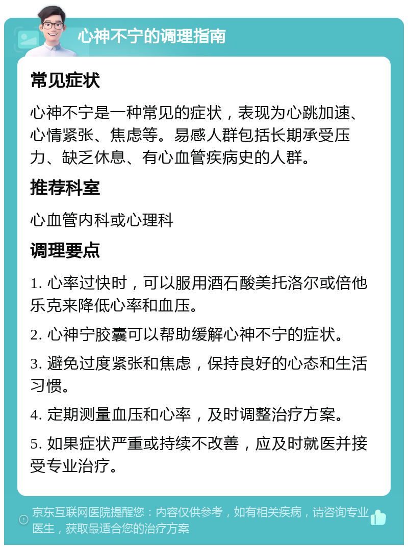 心神不宁的调理指南 常见症状 心神不宁是一种常见的症状，表现为心跳加速、心情紧张、焦虑等。易感人群包括长期承受压力、缺乏休息、有心血管疾病史的人群。 推荐科室 心血管内科或心理科 调理要点 1. 心率过快时，可以服用酒石酸美托洛尔或倍他乐克来降低心率和血压。 2. 心神宁胶囊可以帮助缓解心神不宁的症状。 3. 避免过度紧张和焦虑，保持良好的心态和生活习惯。 4. 定期测量血压和心率，及时调整治疗方案。 5. 如果症状严重或持续不改善，应及时就医并接受专业治疗。