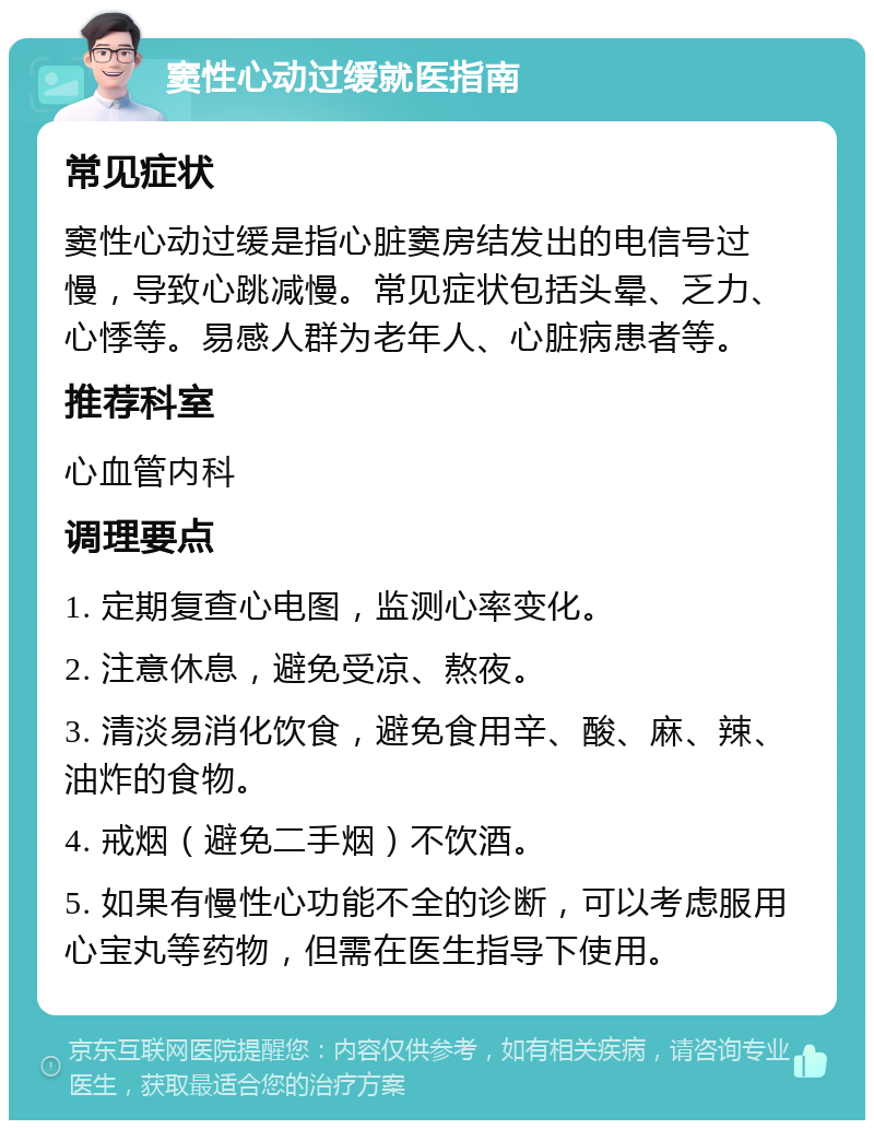 窦性心动过缓就医指南 常见症状 窦性心动过缓是指心脏窦房结发出的电信号过慢，导致心跳减慢。常见症状包括头晕、乏力、心悸等。易感人群为老年人、心脏病患者等。 推荐科室 心血管内科 调理要点 1. 定期复查心电图，监测心率变化。 2. 注意休息，避免受凉、熬夜。 3. 清淡易消化饮食，避免食用辛、酸、麻、辣、油炸的食物。 4. 戒烟（避免二手烟）不饮酒。 5. 如果有慢性心功能不全的诊断，可以考虑服用心宝丸等药物，但需在医生指导下使用。