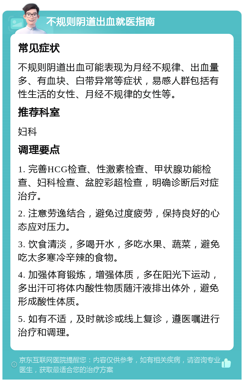 不规则阴道出血就医指南 常见症状 不规则阴道出血可能表现为月经不规律、出血量多、有血块、白带异常等症状，易感人群包括有性生活的女性、月经不规律的女性等。 推荐科室 妇科 调理要点 1. 完善HCG检查、性激素检查、甲状腺功能检查、妇科检查、盆腔彩超检查，明确诊断后对症治疗。 2. 注意劳逸结合，避免过度疲劳，保持良好的心态应对压力。 3. 饮食清淡，多喝开水，多吃水果、蔬菜，避免吃太多寒冷辛辣的食物。 4. 加强体育锻炼，增强体质，多在阳光下运动，多出汗可将体内酸性物质随汗液排出体外，避免形成酸性体质。 5. 如有不适，及时就诊或线上复诊，遵医嘱进行治疗和调理。