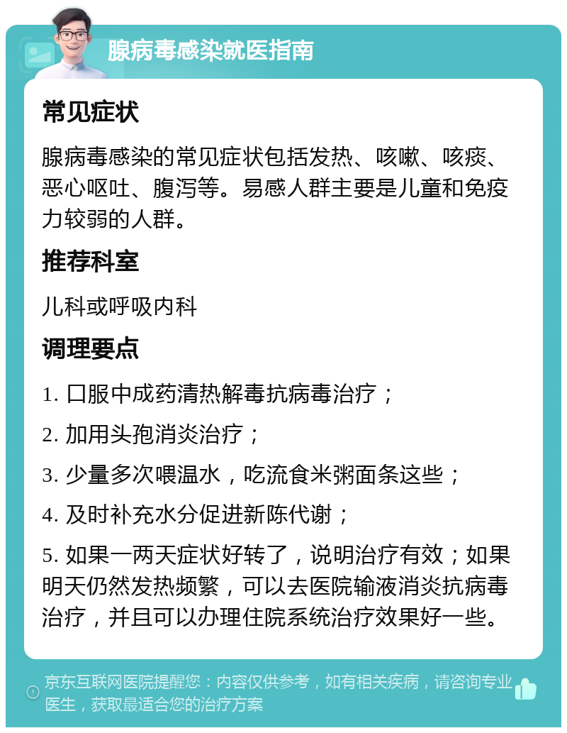 腺病毒感染就医指南 常见症状 腺病毒感染的常见症状包括发热、咳嗽、咳痰、恶心呕吐、腹泻等。易感人群主要是儿童和免疫力较弱的人群。 推荐科室 儿科或呼吸内科 调理要点 1. 口服中成药清热解毒抗病毒治疗； 2. 加用头孢消炎治疗； 3. 少量多次喂温水，吃流食米粥面条这些； 4. 及时补充水分促进新陈代谢； 5. 如果一两天症状好转了，说明治疗有效；如果明天仍然发热频繁，可以去医院输液消炎抗病毒治疗，并且可以办理住院系统治疗效果好一些。