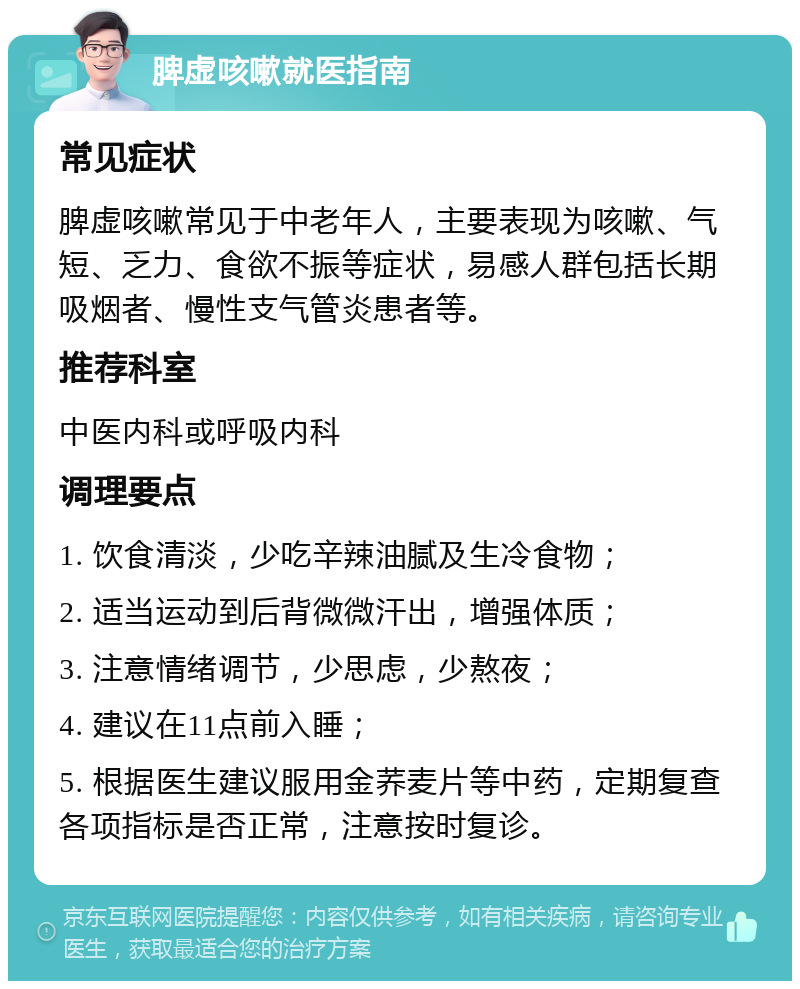 脾虚咳嗽就医指南 常见症状 脾虚咳嗽常见于中老年人，主要表现为咳嗽、气短、乏力、食欲不振等症状，易感人群包括长期吸烟者、慢性支气管炎患者等。 推荐科室 中医内科或呼吸内科 调理要点 1. 饮食清淡，少吃辛辣油腻及生冷食物； 2. 适当运动到后背微微汗出，增强体质； 3. 注意情绪调节，少思虑，少熬夜； 4. 建议在11点前入睡； 5. 根据医生建议服用金荞麦片等中药，定期复查各项指标是否正常，注意按时复诊。