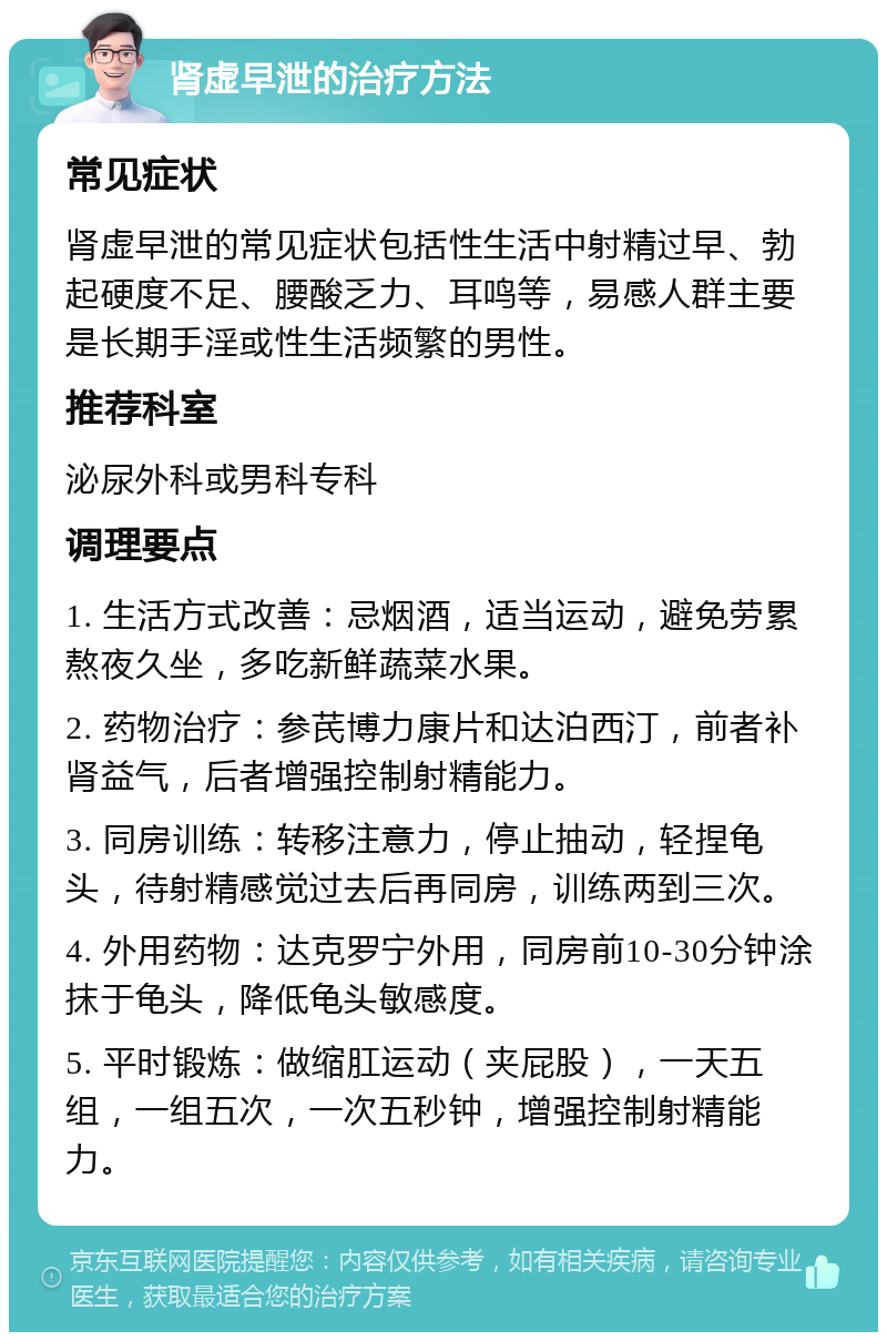 肾虚早泄的治疗方法 常见症状 肾虚早泄的常见症状包括性生活中射精过早、勃起硬度不足、腰酸乏力、耳鸣等，易感人群主要是长期手淫或性生活频繁的男性。 推荐科室 泌尿外科或男科专科 调理要点 1. 生活方式改善：忌烟酒，适当运动，避免劳累熬夜久坐，多吃新鲜蔬菜水果。 2. 药物治疗：参芪博力康片和达泊西汀，前者补肾益气，后者增强控制射精能力。 3. 同房训练：转移注意力，停止抽动，轻捏龟头，待射精感觉过去后再同房，训练两到三次。 4. 外用药物：达克罗宁外用，同房前10-30分钟涂抹于龟头，降低龟头敏感度。 5. 平时锻炼：做缩肛运动（夹屁股），一天五组，一组五次，一次五秒钟，增强控制射精能力。