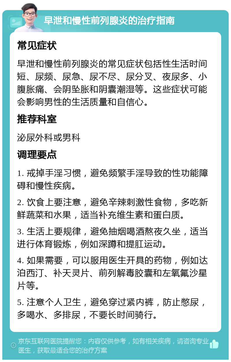 早泄和慢性前列腺炎的治疗指南 常见症状 早泄和慢性前列腺炎的常见症状包括性生活时间短、尿频、尿急、尿不尽、尿分叉、夜尿多、小腹胀痛、会阴坠胀和阴囊潮湿等。这些症状可能会影响男性的生活质量和自信心。 推荐科室 泌尿外科或男科 调理要点 1. 戒掉手淫习惯，避免频繁手淫导致的性功能障碍和慢性疾病。 2. 饮食上要注意，避免辛辣刺激性食物，多吃新鲜蔬菜和水果，适当补充维生素和蛋白质。 3. 生活上要规律，避免抽烟喝酒熬夜久坐，适当进行体育锻炼，例如深蹲和提肛运动。 4. 如果需要，可以服用医生开具的药物，例如达泊西汀、补天灵片、前列解毒胶囊和左氧氟沙星片等。 5. 注意个人卫生，避免穿过紧内裤，防止憋尿，多喝水、多排尿，不要长时间骑行。